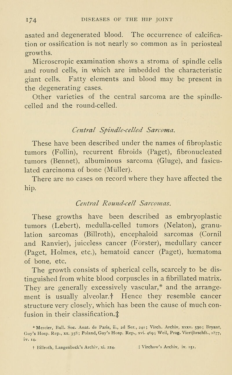 asated and degenerated blood. The occurrence of calcifica- tion or ossification is not nearly so common as in periosteal growths. Microscropic examination shows a stroma of spindle cells and round cells, in which are imbedded the characteristic giant cells. Fatty elements and blood may be present in the degenerating cases. Other varieties of the central sarcoma are the spindle- celled and the round-celled. Central Spindle-celled Sarcoma. These have been described under the names of fibroplastic tumors (Follin), recurrent fibroids (Paget), fibronucleated tumors (Bennet), albuminous sarcoma (Gluge), and fasicu- lated carcinoma of bone (Miiller). There are no cases on record where they have affected the hip. Central Round-cell Sarcomas. These growths have been described as embryoplastic tumors (Lebert), medulla-celled tumors (Nelaton), granu- lation sarcomas (Billroth), encephaloid sarcomas (Cornil and Ranvier), juiceless cancer (Forster), medullary cancer (Paget, Holmes, etc.), hematoid cancer (Paget), hsematoma of bone, etc. The growth consists of spherical cells, scarcely to be dis- tinguished from white blood corpuscles in a fibrillated matrix. They are generally excessively vascular,* and the arrange- ment is usually alveolar.f Hence they resemble cancer structure very closely, which has been the cause of much con- fusion in their classification.^ *Mercier, Bull. Soc. Anat. de Paris, ii., 2d Ser., 241; Virch. Archiv, xxxv. 530; Bryant, Guy's Hosp. Rep., xx. 358 ; Poland, Guy's Hosp. Rep., xvi. 469; Weil, Prag. Viertjhrschft., 1877, iv. 14. t Billroth, Langenbeck's Archiv, xi. 224. J Virchow's Archiv, iv. 151.