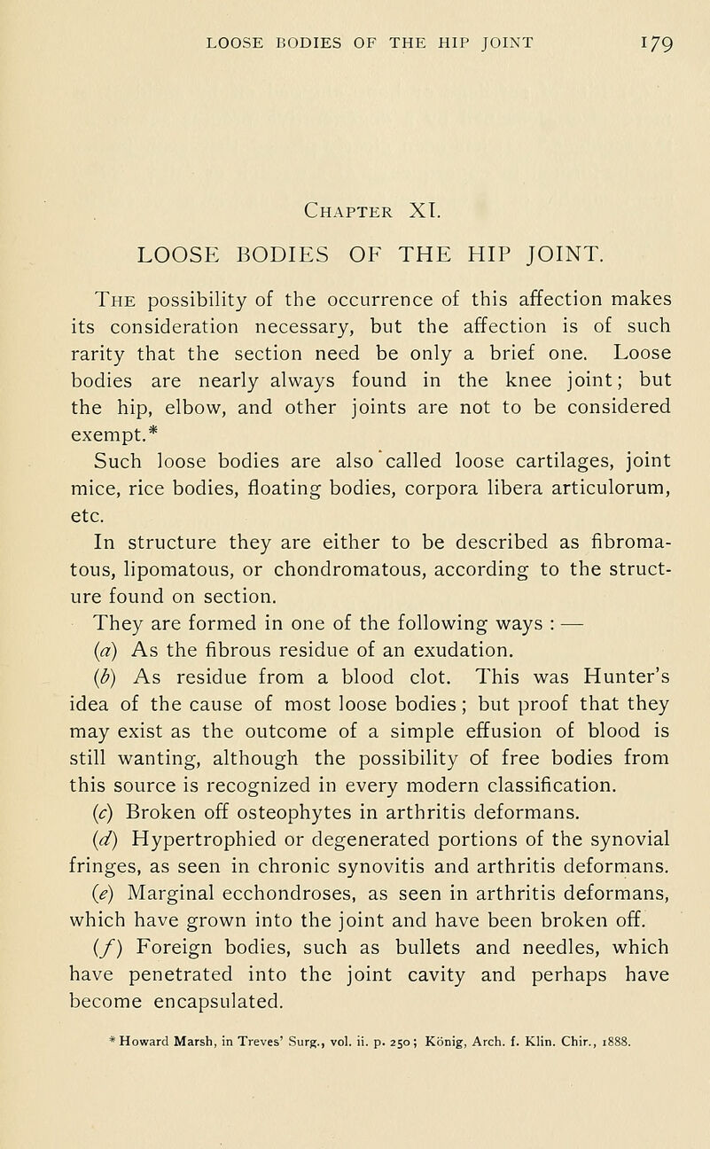 Chapter XT. LOOSE BODIES OF THE HIP JOINT. The possibility of the occurrence of this affection makes its consideration necessary, but the affection is of such rarity that the section need be only a brief one. Loose bodies are nearly always found in the knee joint; but the hip, elbow, and other joints are not to be considered exempt.* Such loose bodies are also called loose cartilages, joint mice, rice bodies, floating bodies, corpora libera articulorum, etc. In structure they are either to be described as fibroma- tous, lipomatous, or chondromatous, according to the struct- ure found on section. They are formed in one of the following ways : — {a) As the fibrous residue of an exudation. {b) As residue from a blood clot. This was Hunter's idea of the cause of most loose bodies; but proof that they may exist as the outcome of a simple effusion of blood is still wanting, although the possibility of free bodies from this source is recognized in every modern classification. {c) Broken off osteophytes in arthritis deformans. {d) Hypertrophied or degenerated portions of the synovial fringes, as seen in chronic synovitis and arthritis deformans. (e) Marginal ecchondroses, as seen in arthritis deformans, which have grown into the joint and have been broken off. (/) Foreign bodies, such as bullets and needles, which have penetrated into the joint cavity and perhaps have become encapsulated. * Howard Marsh, in Treves' Surg., vol. ii. p. 250; Konig, Arch. f. Klin. Chir., 1888.