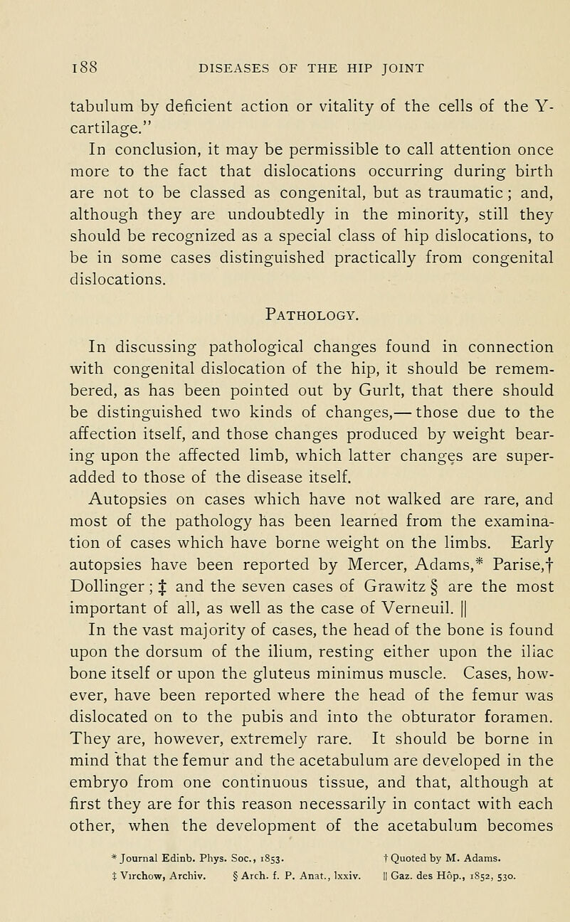 tabulum by deficient action or vitality of the cells of the Y- cartilage. In conclusion, it may be permissible to call attention once more to the fact that dislocations occurring during birth are not to be classed as congenital, but as traumatic; and, although they are undoubtedly in the minority, still they should be recognized as a special class of hip dislocations, to be in some cases distinguished practically from congenital dislocations. Pathology. In discussing pathological changes found in connection with congenital dislocation of the hip, it should be remem- bered, as has been pointed out by Gurlt, that there should be distinguished two kinds of changes,— those due to the affection itself, and those changes produced by weight bear- ing upon the affected limb, which latter changes are super- added to those of the disease itself. Autopsies on cases which have not walked are rare, and most of the pathology has been learned from the examina- tion of cases which have borne weight on the limbs. Early autopsies have been reported by Mercer, Adams,* Parise,t Dollinger; J and the seven cases of Grawitz § are the most important of all, as well as the case of Verneuil. || In the vast majority of cases, the head of the bone is found upon the dorsum of the ilium, resting either upon the iliac bone itself or upon the gluteus minimus muscle. Cases, how- ever, have been reported where the head of the femur was dislocated on to the pubis and into the obturator foramen. They are, however, extremely rare. It should be borne in mind that the femur and the acetabulum are developed in the embryo from one continuous tissue, and that, although at first they are for this reason necessarily in contact with each other, when the development of the acetabulum becomes * Journal Edinb. Phys. Soc, 1853. t Quoted by M. Adams. t Virchow, Archiv. § Arch. f. P. Anat., Ixxiv. || Gaz. des Hop., 1852, 530.