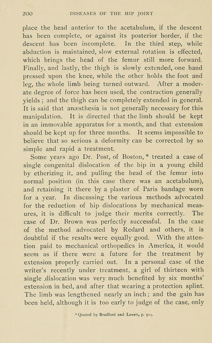 place the head anterior to the acetabulum, if the descent has been complete, or against its posterior border, if the descent has been incomplete. In the third step, while abduction is maintained, slow external rotation is effected, which brings the head of the femur still more forward. Finally, and lastly, the thigh is slowly extended, one hand pressed upon the knee, while the other holds the foot and leg, the whole limb being turned outward. After a moder- ate degree of force has been used, the contraction generally yields ; and the thigh can be completely extended in general. It is said that ansesthesia is not generally necessary for this manipulation. It is directed that the limb should be kept in an immovable apparatus for a month, and that extension should be kept up for three months. It seems impossible to believe that so serious a deformity can be corrected by so simple and rapid a treatment. Some years ago Dr. Post, of Boston, * treated a case of single congenital dislocation of the hip in a young child by etherizing it, and pulling the head of the femur into normal position (in this case there was an acetabulum), and retaining it there by a plaster of, Paris bandage worn for a year. In discussing the various methods advocated for the reduction of hip dislocations by mechanical meas- ures, it is difficult to judge their merits correctly. The case of Dr. Brown was perfectly successful. In the case of the method advocated by Redard and others, it is doubtful if the results were equally good. With the atten- tion paid to mechanical orthopedics in America, it would seem as if there were a future for the treatment by extension properly carried out. In a personal case of the writer's recently under treatment, a girl of thirteen with single .dislocation was very much benefited by six months' extension in bed, and after that wearing a protection splint. The limb was lengthened nearly an inch; and the gain has been held, although it is too early to judge of the case, only * Quoted by Bradford and Lovett, p. 519.