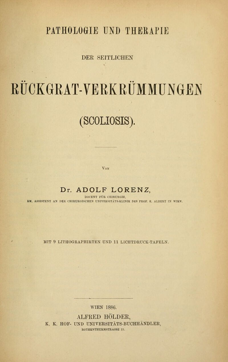 PATHOLOGIE UND THERAPIE DER SEITLICHEN RÜCKGRAT-VERKRÜMMUNGEN (SCOLIOSIS). Von Dr. ADOLF LORENZ, DOCENT FÜR CHIRURGIE, EM. ASSISTENT AN DER CHIRURGISCHEN DNIVERSITÄTS-KLINIK DES PROF. E. ALBERT IN WIEN. MIT 9 LITHOGRAPHIRTEN UND 11 LICHTDRUCK-TAFELN. WIEN 1886. ALFRED HOLDER, K. K. HOF- UND UNIVERSITÄTS-BUCHHANDLER. ROTHENTHURMSTRASSE 15.