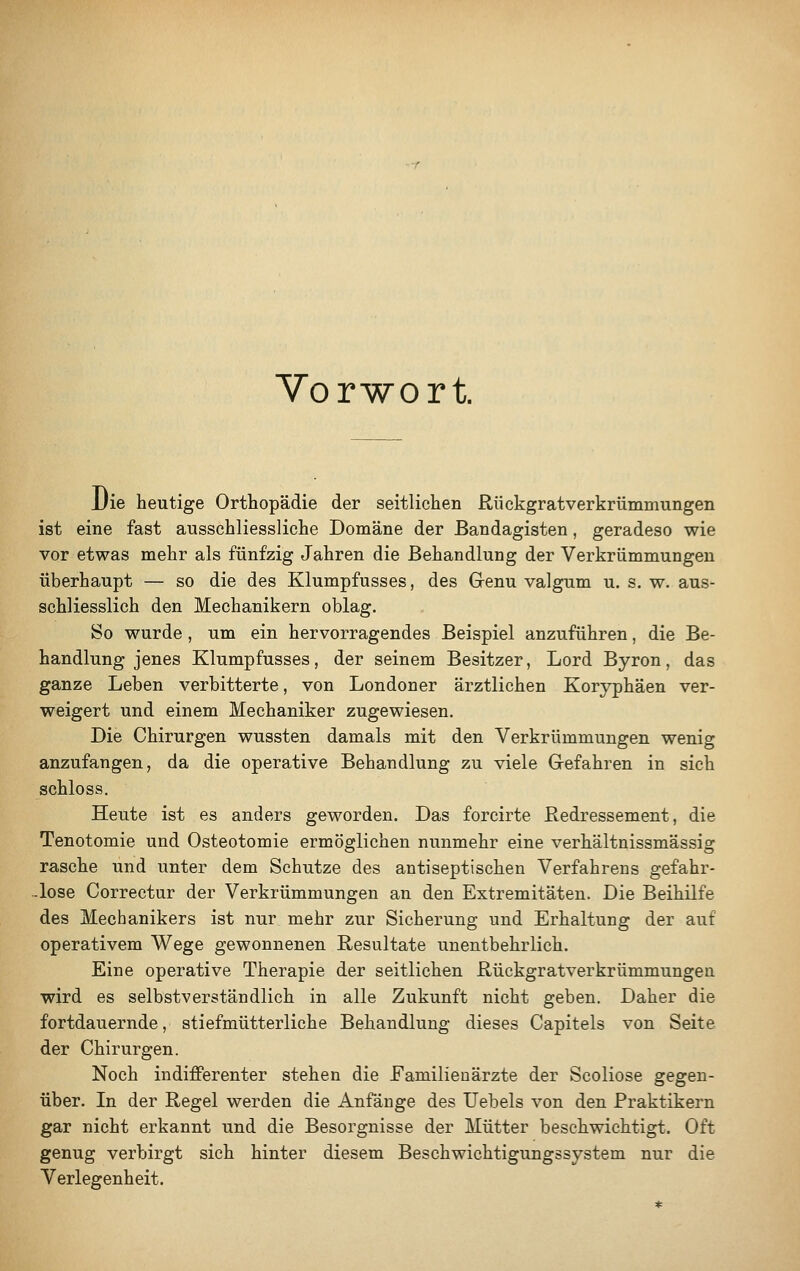 Vorwort Uie heutige Orthopädie der seitlichen Rückgratverkrümmungen ist eine fast ausschliessliche Domäne der Bandagisten, geradeso wie vor etwas mehr als fünfzig Jahren die Behandlung der Verkrümmungen überhaupt — so die des Klumpfusses, des Grenu valgum u. s. w. aus- schliesslich den Mechanikern oblag. So wurde , um ein hervorragendes Beispiel anzuführen, die Be- handlung jenes Klumpfusses, der seinem Besitzer, Lord Byron, das ganze Leben verbitterte, von Londoner ärztlichen Koryphäen ver- weigert und einem Mechaniker zugewiesen. Die Chirurgen wussten damals mit den Verkrümmungen wenig anzufangen, da die operative Behandlung zu viele Gefahren in sich schloss. Heute ist es anders geworden. Das forcirte Redressement, die Tenotomie und Osteotomie ermöglichen nunmehr eine verhältnissmässig rasche und unter dem Schutze des antiseptischen Verfahrens gefahr- lose Correctur der Verkrümmungen an den Extremitäten. Die Beihilfe des Mechanikers ist nur mehr zur Sicherung und Erhaltung der auf operativem Wege gewonnenen Resultate unentbehrlich. Eine operative Therapie der seitlichen Rückgratverkrümmungen wird es selbstverständlich in alle Zukunft nicht geben. Daher die fortdauernde, stiefmütterliche Behandlung dieses Capitels von Seite der Chirurgen. Noch indifferenter stehen die Familienärzte der Scoliose gegen- über. In der Regel werden die Anfänge des Uebels von den Praktikern gar nicht erkannt und die Besorgnisse der Mütter beschwichtigt. Oft genug verbirgt sich hinter diesem Beschwichtigungssystem nur die Verlegenheit.