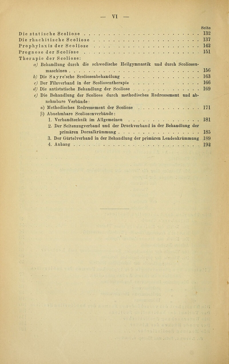 Seite DiestatischeScoliose 132 Die rhachitische Scoliose 137 ProphylaxisderScoliose . . . . 142 Prognose der Scoliose 151 Therapie der Scoliose: a) Behandlung durch die schwedische Heilgymnastik und durch Scoliosen- maschinen 156 bj Die Sayre'sche Scoliosenbehandlung 163 c) Der Filzverband in der Scoliosentherapie 166 d) Die antistatische Behandlung der Scoliose 169 ej Die Behandlung der Scoliose durch methodisches Redressement und ab- nehmbare Verbände: a) Methodisches Redressement der Scoliose 171 ß) Abnehmbare Scoliosenverbände: 1. Verbandtechnik im Allgemeinen 181 2. Der Seitenzugverband und der Druckverband in der Behandlung der primären Dorsalkrümmung 185 3. Der Gürtelverband in der Behandlung der primären Lendenkrümmung 189 4. Anhang 192