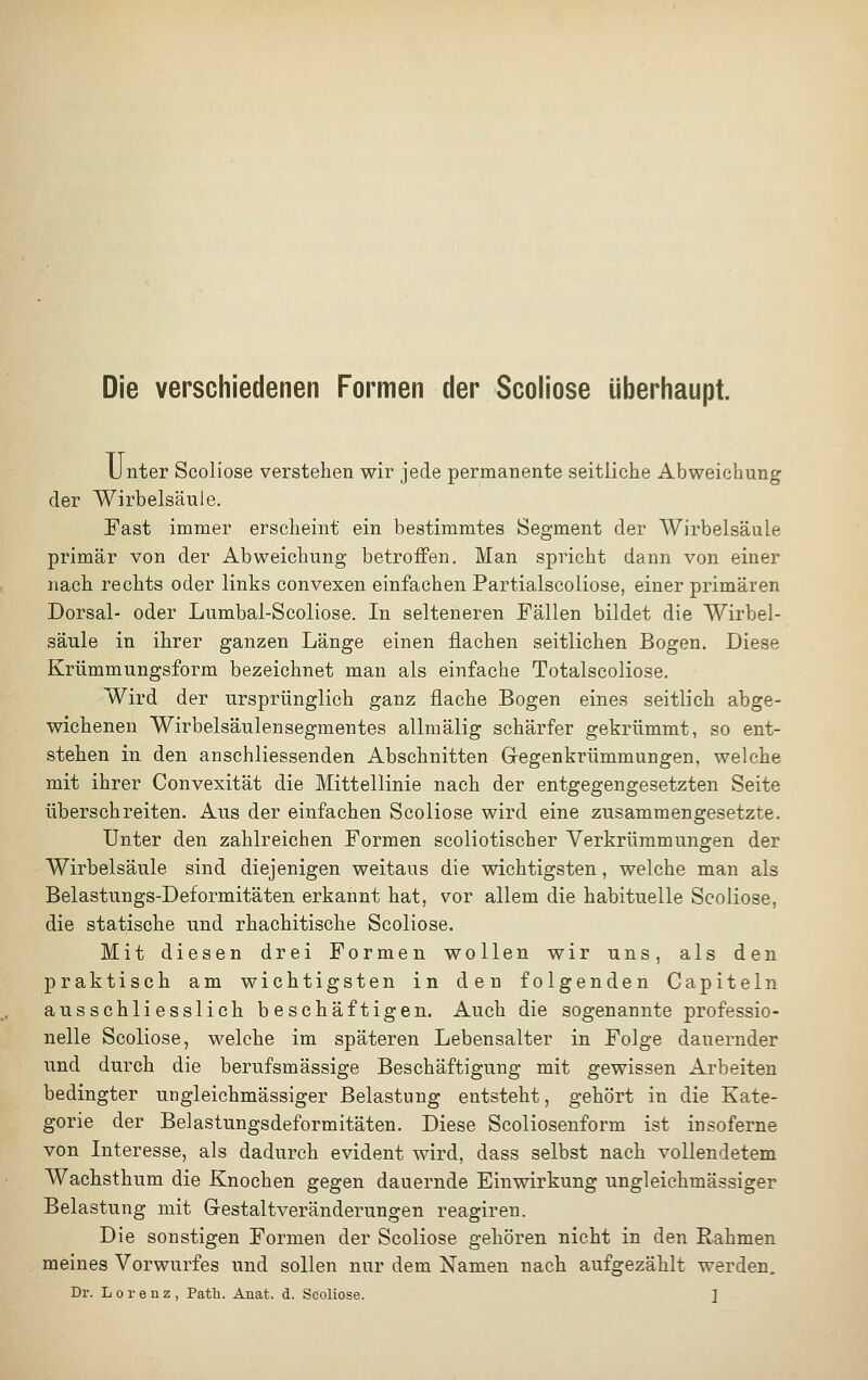 Die verschiedenen Formen der Scoliose überhaupt. Unter Scoliose verstehen wir jede permanente seitliche Abweichung der Wirbelsäule. Fast immer erscheint ein bestimmtes Segment der Wirbelsäule primär von der Abweichung betroffen. Man spricht dann von einer nach rechts oder links convexen einfachen Partialscoliose, einer primären Dorsal- oder Lumbal-Scoliose. In selteneren Fällen bildet die Wirbel- säule in ihrer ganzen Länge einen flachen seitlichen Bogen. Diese Krümmungsform bezeichnet man als einfache Totalscoliose. Wird der ursprünglich ganz flache Bogen eines seitlich abge- wichenen Wirbelsäulensegmentes allmälig schärfer gekrümmt, so ent- stehen in den anschliessenden Abschnitten Gegenkrümmungen, welche mit ihrer Convexität die Mittellinie nach der entgegengesetzten Seite überschreiten. Aus der einfachen Scoliose wird eine zusammengesetzte. Unter den zahlreichen Formen scoliotischer Verkrümmungen der Wirbelsäule sind diejenigen weitaus die wichtigsten, welche man als Belastungs-Deformitäten erkannt hat, vor allem die habituelle Scoliose, die statische und rhachitische Scoliose. Mit diesen drei Formen wollen wir uns, als den praktisch am wichtigsten in den folgenden Capiteln ausschliesslich beschäftigen. Auch die sogenannte professio- nelle Scoliose, welche im späteren Lebensalter in Folge dauernder und durch die berufsmässige Beschäftigung mit gewissen Arbeiten bedingter ungleichmässiger Belastung entsteht, gehört in die Kate- gorie der Belastungsdeformitäten. Diese Scoliosenform ist insoferne von Interesse, als dadurch evident wird, dass selbst nach vollendetem Wachsthum die Knochen gegen dauernde Einwirkung ungleichmässiger Belastung mit Gestaltveränderungen reagiren. Die sonstigen Formen der Scoliose gehören nicht in den Rahmen meines Vorwurfes und sollen nur dem Namen nach aufgezählt werden.