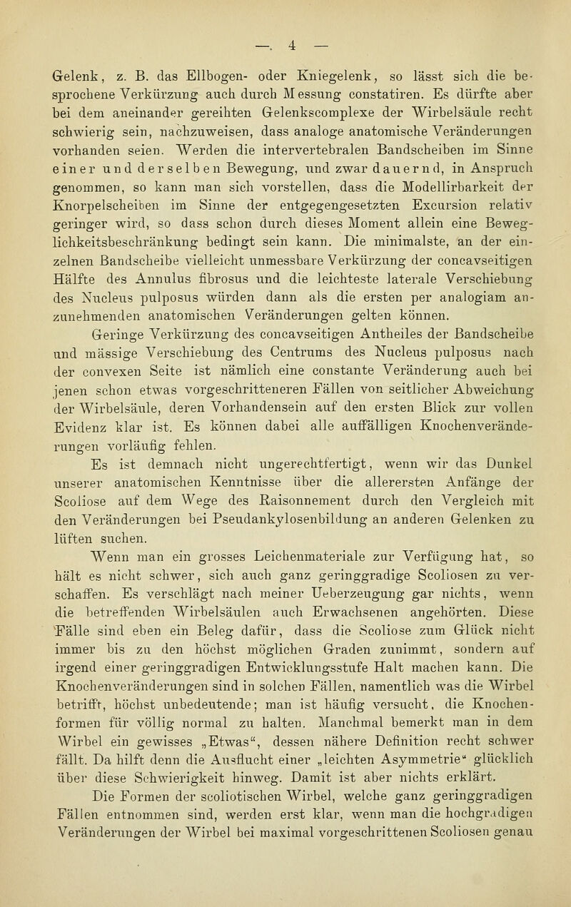 Gelenk, z. B. das Ellbogen- oder Kniegelenk, so lässt sich die be- sprochene Verkürzung auch durch Messung constatiren. Es dürfte aber bei dem aneinander gereihten Gelenkscomplexe der Wirbelsäule recht schwierig sein, nachzuweisen, dass analoge anatomische Veränderungen vorhanden seien. Werden die intervertebralen Bandscheiben im Sinne einer und der selben Bewegung, und zwar dauernd, in Anspruch genommen, so kann man sich vorstellen, dass die Modellirbarkeit der Knorpelscheiben im Sinne der entgegengesetzten Excursion relativ geringer wird, so dass schon durch dieses Moment allein eine Beweg- lichkeitsbeschränkung bedingt sein kann. Die minimalste, an der ein- zelnen Bandscheibe vielleicht unmessbare Verkürzung der concavseitigen Hälfte des Annulus fibrosus und die leichteste laterale Verschiebung des Nucleus pulposus würden dann als die ersten per analogiam an- zunehmenden anatomischen Veränderungen gelten können. Geringe Verkürzung des concavseitigen Antheiles der Bandscheibe und massige Verschiebung des Centrums des Nucleus pulposus nach der convexen Seite ist nämlich eine constante Veränderung auch bei jenen schon etwas vorgeschritteneren Fällen von seitlicher Abweichung der Wirbelsäule, deren Vorhandensein auf den ersten Blick zur vollen Evidenz klar ist. Es können dabei alle auffälligen Knochenverände- rungen vorläufig fehlen. Es ist demnach nicht ungerechtfertigt, wenn wir das Dunkel unserer anatomischen Kenntnisse über die allerersten Anfänge der Scoliose auf dem Wege des Raisonnement durch den Vergleich mit den Veränderungen bei Pseudankylosenbildung an anderen Gelenken zu lüften suchen. Wenn man ein grosses Leichenmateriale zur Verfügung hat, so hält es nicht schwer, sich auch ganz geringgradige Scoliosen zu ver- schaffen. Es verschlägt nach meiner Ueberzeugung gar nichts, wenn die betreffenden Wirbelsäulen auch Erwachsenen angehörten. Diese 'Fälle sind eben ein Beleg dafür, dass die Scoliose zum Glück nicht immer bis zu den höchst möglichen Graden zunimmt, sondern auf irgend einer geringgradigen Entwicklungsstufe Halt machen kann. Die Knochenveränderungen sind in solchen Fällen, namentlich was die Wirbel betrifft, höchst unbedeutende; man ist häufig versucht, die Knochen- formen für völlig normal zu halten. Manchmal bemerkt man in dem Wirbel ein gewisses „Etwas, dessen nähere Definition recht schwer fällt. Da hilft denn die Ausflucht einer „leichten Asymmetrie glücklich über diese Schwierigkeit hinweg. Damit ist aber nichts erklärt. Die Formen der scoliotischen Wirbel, welche ganz geringgradigen Fällen entnommen sind, werden erst klar, wenn man die hochgradigen Veränderungen der Wirbel bei maximal vorgeschrittenen Scoliosen genau
