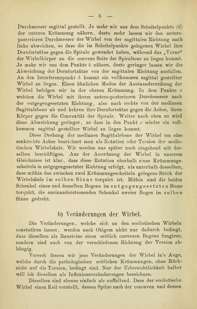Durchmesser sagittal gestellt. Je mehr wir uns dem Scheitelpunkte (d) der unteren Krümmung nähern, desto mehr lassen wir den antero- posterioren Durchmesser der Wirbel von der sagittalen Richtung nach links abweichen, so dass die im Scheitelpunkte gelegenen Wirbel ihre Dornfortsätze gegen die Spirale gewendet haben, während das „Vorne der Wirbelkörper an die convexe Seite der Spiraltour zu liegen kommt. Je mehr wir uns dem Punkte b nähern, desto geringer lassen wir die Abweichung der Dornfortsätze von der sagittalen Richtung ausfallen. An den Interferenzpunkt b kommt ein vollkommen sagittal gestellter Wirbel zu liegen. Einen ähnlichen Modus der Aneinanderreihung der Wirbel befolgen wir in der oberen Krümmung. In dem Punkte e weichen die Wirbel mit ihrem antero-posterioren Durchmesser nach der entgegengesetzten Richtung, also nach rechts von der medianen Sagittalebene ab und kehren ihre Dornfortsätze gegen die Achse, ihren Körper gegen die Convexität der Spirale. Weiter nach oben zu wird diese Abweichung geringer, so dass in den Punkt c wieder ein voll- kommen sagittal gestellter Wirbel zu liegen kommt. Diese Drehung der medianen Sagittalebene der Wirbel um eine senkrechte Achse bezeichnet man als Rotation oder Torsion der scolio- tischen Wirbelsäule. Wir werden uns später noch eingehend mit der- selben beschäftigen. Aus der Anordnung der Wirbel in unserem Gleichnisse ist klar, dass diese Rotation oberhalb eines Krümmungs- scheitels in entgegengesetzter Richtung erfolgt, als unterhalb desselben, dass mithin das zwischen zwei Krümmungsscheiteln gelegene Stück der Wirbelsäule im selben Sinne torquirt ist. Mithin sind die beiden Schenkel eines und desselben Bogens im entgegengesetzten Sinne torquirt, die aneinanderstossenden Schenkel zweier Bogen im selben Sinne gedreht. b) Veränderungen der Wirbel. Die Veränderungen, welche sich an den scoliotischen Wirbeln constatiren lassen, werden nach Obigem nicht nur dadurch bedingt, dass dieselben als Bausteine eines seitlich convexen Bogens fungiren, sondern sind auch von der verschiedenen Richtung der Torsion ab- hängig. Vorerst fassen wir jene Veränderungen der Wirbel in's Auge, welche durch die pathologischen seitlichen Krümraungen, ohne Rück- sicht auf die Torsion, bedingt sind. Nur der Uebersichtlichkeit halber will ich dieselben als Inflexionsveränderungen bezeichnen. Dieselben sind ebenso einfach als auffallend. Dass der scoliotische Wirbel einen Keil vorstellt, dessen Spitze nach der concaven und dessen