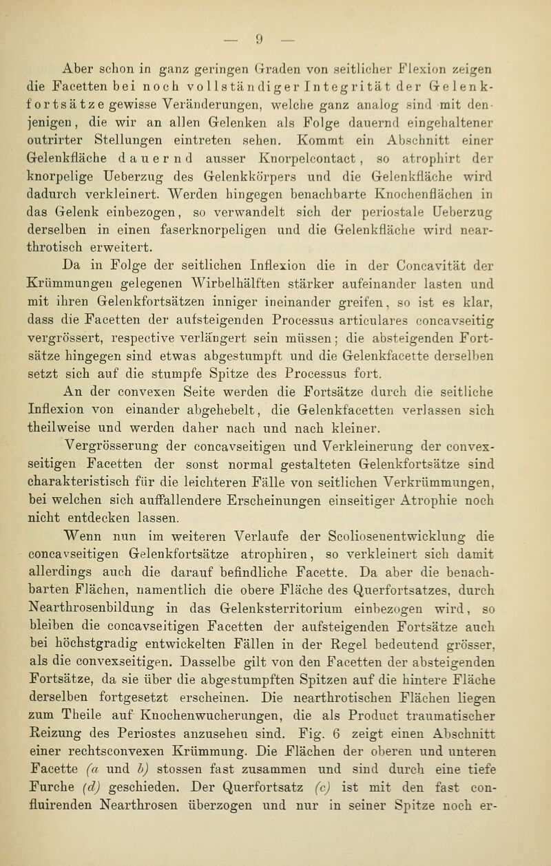 Aber schon in ganz geringen Graden von .seitlicher Flexion zeigen die Facetten bei noch Vollständiger integrität der Cxelenk- fortsätze gewisse Veränderungen, welche ganz analog sind mit den- jenigen , die wir an allen Gelenken als Folge dauernd eingehaltener outrirter Stellungen eintreten sehen. Kommt ein Abschnitt einer Gelenkfläche dauernd ausser Knorpelcontact, so atrophirt der knorpelige Ueberzug des Gelenkkörpers und die Gelenkfläche wird dadurch verkleinert. Werden hingegen benachbarte Knochenflächen in das Gelenk einbezogen, so verwandelt sich der periostale Ueberzug derselben in einen faserknorpeligen und die Gelenkfläche wird near- throtisch erweitert. Da in Folge der seitlichen Inflexion die in der Concavität der Krümmungen gelegenen Wirbelhälften stärker aufeinander lasten und mit ihren Gelenkfortsätzen inniger ineinander greifen, so ist es klar, dass die Facetten der aufsteigenden Processus articulares concavseitig vergrössert, respective verlängert sein müssen: die absteigenden Fort- sätze hingegen sind etwas abgestumpft und die Gelenkfacette derselben setzt sich auf die stumpfe Spitze des Processus fort. An der convexen Seite werden die Fortsätze durch die seitliche Inflexion von einander abgehebelt, die Gelenkfacetten verlassen sich theilweise und werden daher nach und nach kleiner. Vergrösserung der concavseitigen und Verkleinerung der convex- seitigen Facetten der sonst normal gestalteten Gelenkfortsätze sind charakteristisch für die leichteren Fälle von seitlichen Verkrümmungen, bei welchen sich auffallendere Erscheinungen einseitiger Atrophie noch nicht entdecken lassen. Wenn nun im weiteren Verlaufe der Scoliosenentwicklung die concavseitigen Gelenkfortsätze atrophiren, so verkleinert sich damit allerdings auch die darauf befindliche Facette. Da aber die benach- barten Flächen, namentlich die obere Fläche des Querfortsatzes, durch Nearthrosenbildung in das Gelenksterritorium einbezogen wird, so bleiben die concavseitigen Facetten der aufsteigenden Fortsätze auch bei höchstgradig entwickelten Fällen in der Regel bedeutend grösser, als die convexseitigen. Dasselbe gilt von den Facetten der absteigenden Fortsätze, da sie über die abgestumpften Spitzen auf die hintere Fläche derselben fortgesetzt erscheinen. Die nearthrotischen Flächen liegen zum Theile auf Knochenwucherungen, die als Product traumatischer Reizung des Periostes anzusehen sind. Fig. 6 zeigt einen Abschnitt einer rechtsconvexen Krümmung. Die Flächen der oberen und unteren Facette (a und b) stossen fast zusammen und sind durch eine tiefe Furche (d) geschieden. Der Querfortsatz (c) ist mit den fast con- fluirenden Nearthrosen überzogen und nur in seiner Spitze noch er-