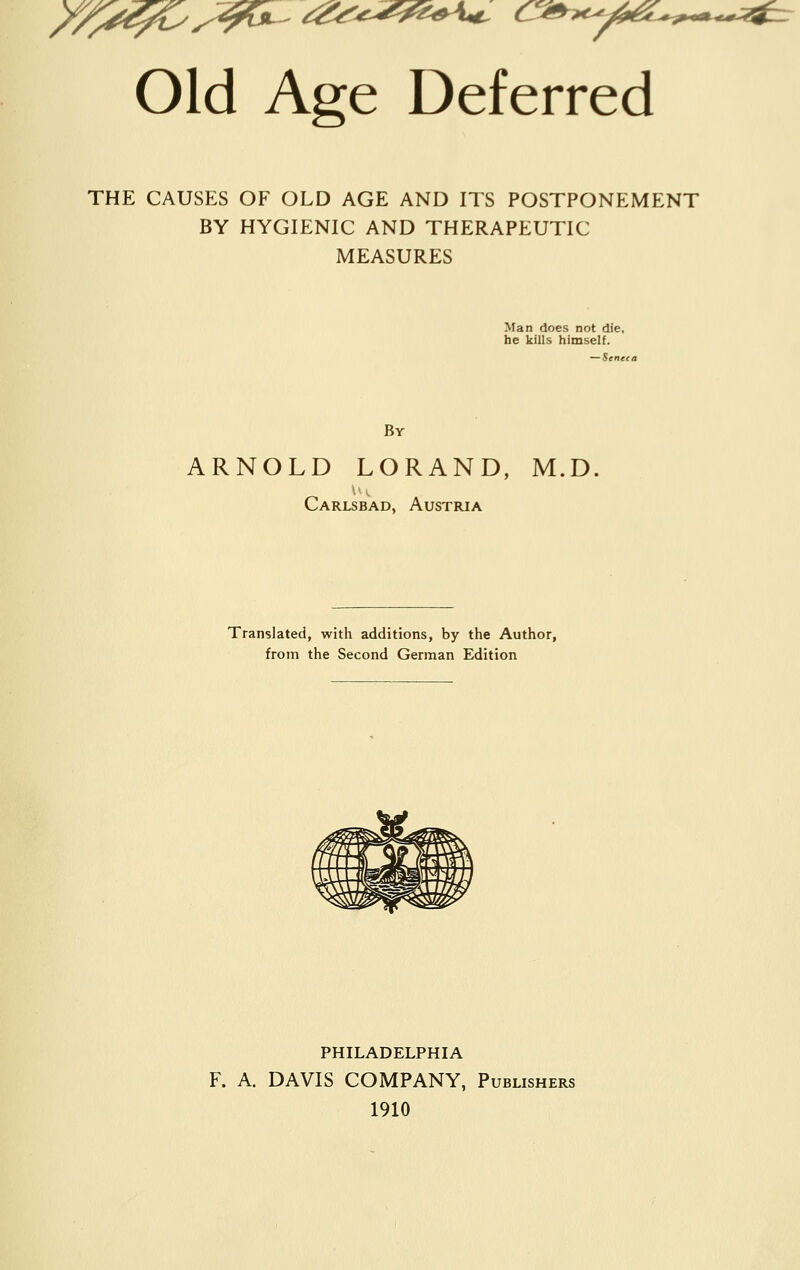 Old Age Deferred THE CAUSES OF OLD AGE AND ITS POSTPONEMENT BY HYGIENIC AND THERAPEUTIC MEASURES Man does not die. he kills himself. By ARNOLD LORAND, M.D. u», Carlsbad, Austria Translated, with additions, by the Author, from the Second German Edition PHILADELPHIA F. A. DAVIS COMPANY, Publishers 1910