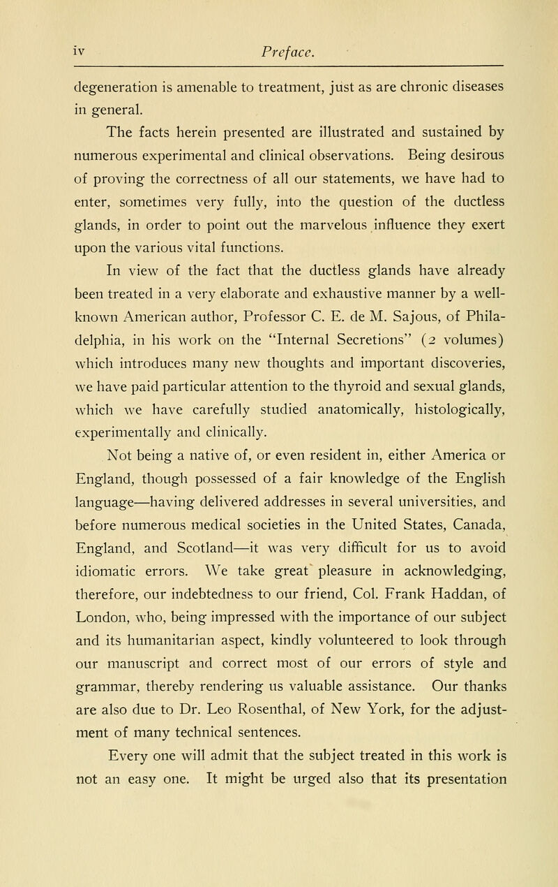 degeneration is amenable to treatment, just as are chronic diseases in general. The facts herein presented are illustrated and sustained by numerous experimental and clinical observations. Being desirous of proving the correctness of all our statements, we have had to enter, sometimes very fully, into the question of the ductless glands, in order to point out the marvelous influence they exert upon the various vital functions. In view of the fact that the ductless glands have already been treated in a very elaborate and exhaustive manner by a well- known American author, Professor C. E. de M. Sajous, of Phila- delphia, in his work on the Internal Secretions (2 volumes) which introduces many new thoughts and important discoveries, we have paid particular attention to the thyroid and sexual glands, which we have carefully studied anatomically, histologically, experimentally and clinically. Not being a native of, or even resident in, either America or England, though possessed of a fair knowledge of the English language—having delivered addresses in several universities, and before numerous medical societies in the United States, Canada, England, and Scotland—it was very difficult for us to avoid idiomatic errors. We take great' pleasure in acknowledging, therefore, our indebtedness to our friend, Col. Frank Haddan, of London, who, being impressed with the importance of our subject and its humanitarian aspect, kindly volunteered to look through our manuscript and correct most of our errors of style and grammar, thereby rendering us valuable assistance. Our thanks are also due to Dr. Leo Rosenthal, of New York, for the adjust- ment of many technical sentences. Every one will admit that the subject treated in this work is not an easy one. It might be urged also that its presentation