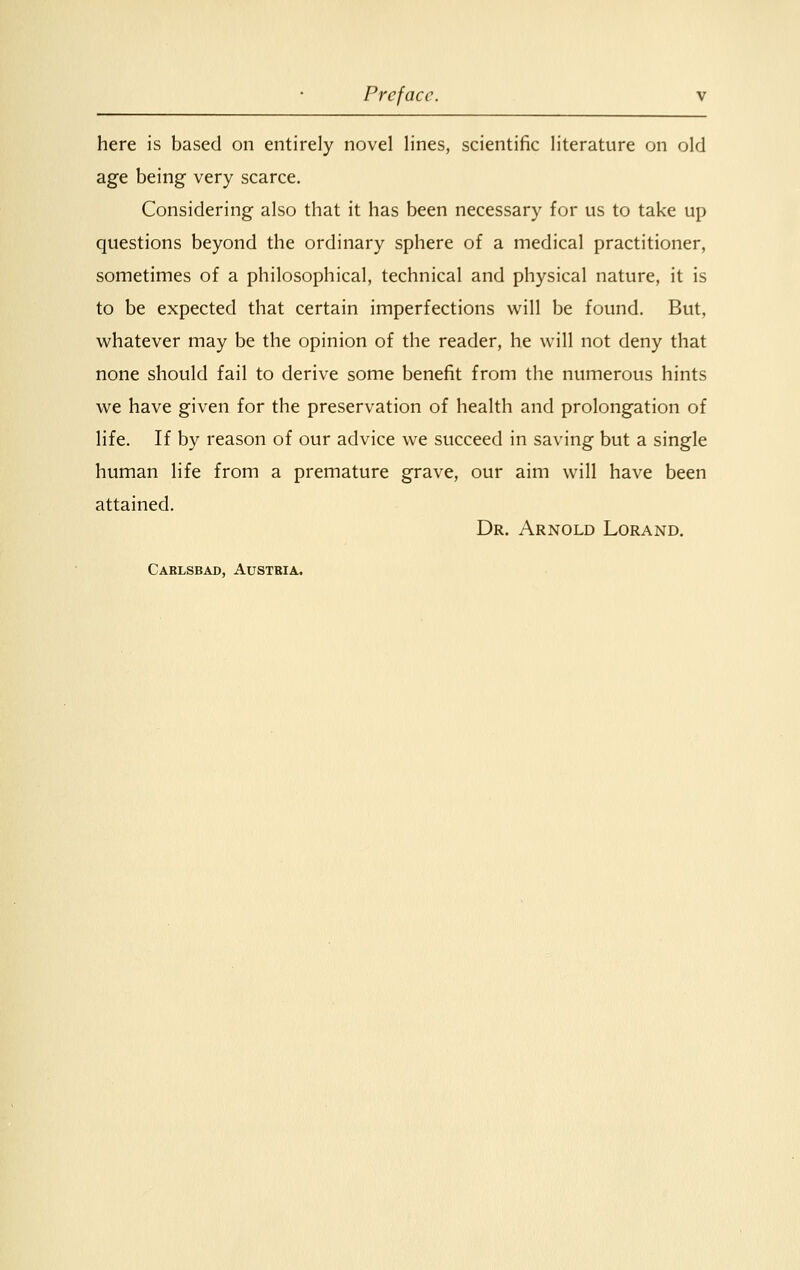 here is based on entirely novel lines, scientific literature on old age being very scarce. Considering also that it has been necessary for us to take up questions beyond the ordinary sphere of a medical practitioner, sometimes of a philosophical, technical and physical nature, it is to be expected that certain imperfections will be found. But, whatever may be the opinion of the reader, he will not deny that none should fail to derive some benefit from the numerous hints we have given for the preservation of health and prolongation of life. If by reason of our advice we succeed in saving but a single human life from a premature grave, our aim will have been attained. Dr. Arnold Lorand. Carlsbad, Austria.