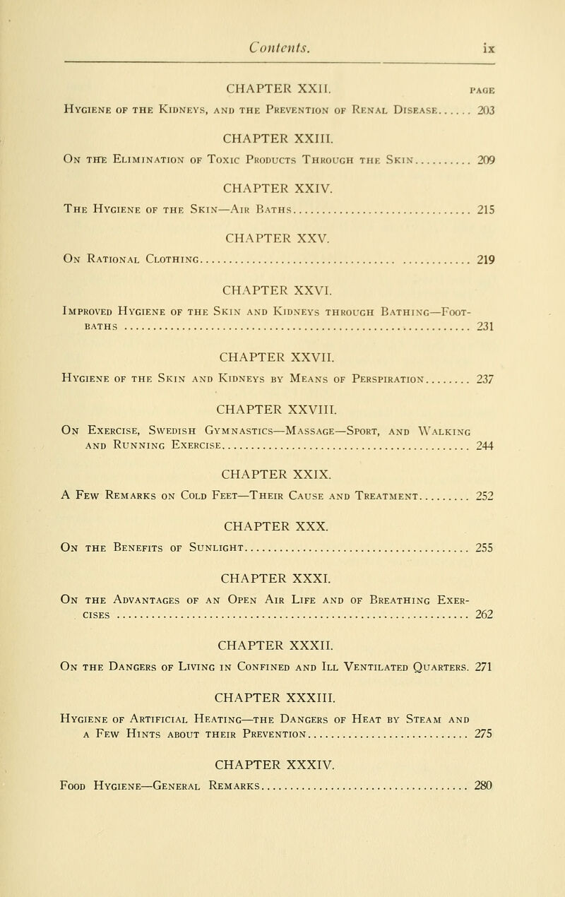 CHAPTER XXII. pace Hygiene of the Kidneys, and the Prevention of Renal Disease 203 CHAPTER XXIII. On the Elimination of Toxic Products Through the Skin 209 CHAPTER XXIV. The Hygiene of the Skin—Air Baths 215 CHAPTER XXV. On Rational Clothing 219 CHAPTER XXVI. Improved Hygiene of the Skin and Kidneys through Bathing—Foot- baths 231 CHAPTER XXVII. Hygiene of the Skin and Kidneys by Means of Perspiration 237 CHAPTER XXVIII. On Exercise, Swedish Gymnastics—Massage—Sport, and Walking and Running Exercise 244 CHAPTER XXIX. A Few Remarks on Cold Feet—Their Cause and Treatment 252 CHAPTER XXX. On the Benefits of Sunlight 255 CHAPTER XXXI. On the Advantages of an Open Air Life and of Breathing Exer- cises 262 CHAPTER XXXII. On the Dangers of Living in Confined and III Ventilated Quarters. 271 CHAPTER XXXIII. Hygiene of Artificial Heating—the Dangers of Heat by Steam and a Few Hints about their Prevention 275 CHAPTER XXXIV. Food Hygiene—General Remarks 280