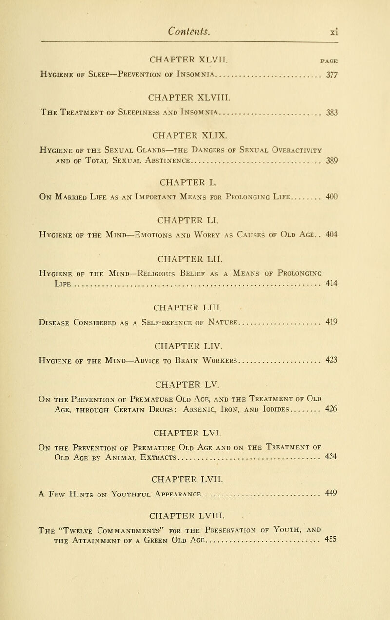 CHAPTER XLVII. page Hygiene of Sleep—Prevention of Insomnia 377 CHAPTER XLVIII. The Treatment of Sleepiness and Insomnia 383 CHAPTER XLIX. Hygiene of the Sexual Glands—the Dangers of Sexual Overactivity and of Total Sexual Abstinence 389 CHAPTER L. On Married Life as an Important Means for Prolonging Life 400 CHAPTER LI. Hygiene of the Mind—Emotions and Worry as Causes of Old Age.. 404 CHAPTER Lll. Hygiene of the Mind—Religious Belief as a Means of Prolonging Life 414 CHAPTER LIU. Disease Considered as a Self-defence of Nature 419 CHAPTER LIV. Hygiene of the Mind—Advice to Brain Workers 423 CHAPTER LV. On the Prevention of Premature Old Age, and the Treatment of Old Age, through Certain Drugs : Arsenic, Iron, and Iodides 426 CHAPTER LVI. On the Prevention of Premature Old Age and on the Treatment of Old Age by Animal Extracts 434 CHAPTER LVII. A Few Hints on Youthful Appearance 449 CHAPTER LVIII. The Twelve Commandments- for the Preservation of Youth, and the Attainment of a Green Old Age 455