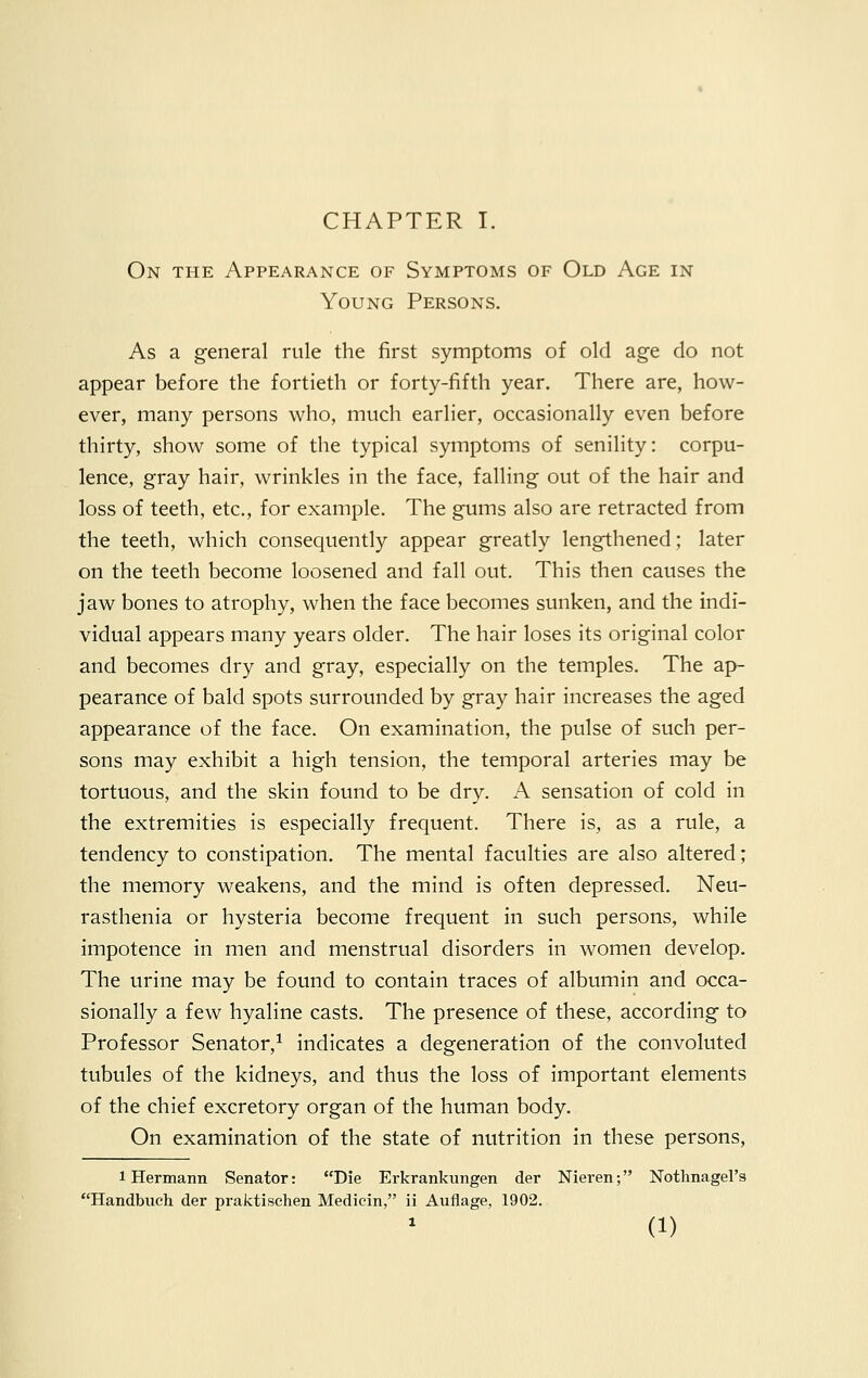 On the Appearance of Symptoms of Old Age in Young Persons. As a general rule the first symptoms of old age do not appear before the fortieth or forty-fifth year. There are, how- ever, many persons who, much earlier, occasionally even before thirty, show some of the typical symptoms of senility: corpu- lence, gray hair, wrinkles in the face, falling out of the hair and loss of teeth, etc., for example. The gums also are retracted from the teeth, which consequently appear greatly lengthened; later on the teeth become loosened and fall out. This then causes the jaw bones to atrophy, when the face becomes sunken, and the indi- vidual appears many years older. The hair loses its original color and becomes dry and gray, especially on the temples. The ap- pearance of bald spots surrounded by gray hair increases the aged appearance of the face. On examination, the pulse of such per- sons may exhibit a high tension, the temporal arteries may be tortuous, and the skin found to be dry. A sensation of cold in the extremities is especially frequent. There is, as a rule, a tendency to constipation. The mental faculties are also altered; the memory weakens, and the mind is often depressed. Neu- rasthenia or hysteria become frequent in such persons, while impotence in men and menstrual disorders in women develop. The urine may be found to contain traces of albumin and occa- sionally a few hyaline casts. The presence of these, according to Professor Senator,1 indicates a degeneration of the convoluted tubules of the kidneys, and thus the loss of important elements of the chief excretory organ of the human body. On examination of the state of nutrition in these persons, i Hermann Senator: Die Erkrankungen der Nieren; Nothnagel's Handbuch der praktischen Medicin, ii Auflage, 1902. (1)