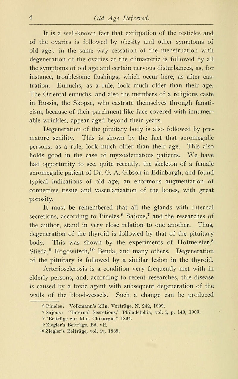 It is a well-known fact that extirpation of the testicles and of the ovaries is followed by obesity and other symptoms of old age; in the same way cessation of the menstruation with degeneration of the ovaries at the climacteric is followed by all the symptoms of old age and certain nervous disturbances, as, for instance, troublesome flushings, which occur here, as after cas- tration. Eunuchs, as a rule, look much older than their age. The Oriental eunuchs, and also the members of a religious caste in Russia, the Skopse, who castrate themselves through fanati- cism, because of their parchment-like face covered with innumer- able wrinkles, appear aged beyond their years. Degeneration of the pituitary body is also followed by pre- mature senility. This is shown by the fact that acromegalic persons, as a rule, look much older than their age. This also holds good in the case of myxoedematous patients. We have had opportunity to see, quite recently, the skeleton of a female acromegalic patient of Dr. G. A. Gibson in Edinburgh, and found typical indications of old age, an enormous augmentation of connective tissue and vascularization of the bones, with great porosity. It must be remembered that all the glands with internal secretions, according to Pineles,6 Sajous,7 and the researches of the author, stand in very close relation to one another. Thus, degeneration of the thyroid is followed by that of the pituitary body. This was shown by the experiments of Hofmeister,8 Stieda,9 Rogowitsch,10 Benda, and many others. Degeneration of the pituitary is followed by a similar lesion in the thyroid. Arteriosclerosis is a condition very frequently met with in elderly persons, and, according to recent researches, this disease is caused by a toxic agent with subsequent degeneration of the walls of the blood-vessels. Such a change can be produced 0 Pineles: Volkmann's klin. Vortrage, N. 242, 1899. 7 Sajous: Internal Secretions, Philadelphia, vol. i, p. 140, 1903. 8 Beitrage zur klin. Chirurgie, 1894. o Ziegler's Beitrage, Bd. vii. lOZiegler's Beitrage, vol. iv, 1889.