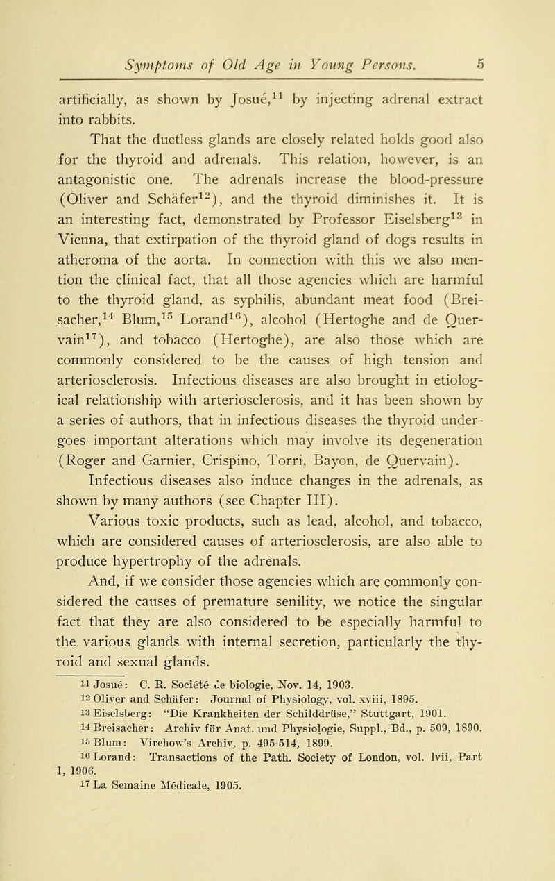 artificially, as shown by Josue,11 by injecting adrenal extract into rabbits. That the ductless glands are closely related holds good also for the thyroid and adrenals. This relation, however, is an antagonistic one. The adrenals increase the blood-pressure (Oliver and Schafer12), and the thyroid diminishes it. It is an interesting fact, demonstrated by Professor Eiselsberg13 in Vienna, that extirpation of the thyroid gland of dogs results in atheroma of the aorta. In connection with this we also men- tion the clinical fact, that all those agencies which are harmful to the thyroid gland, as syphilis, abundant meat food (Brei- sacher,14 Blum,15 Lorand16), alcohol (Hertoghe and de Quer- vain17), and tobacco (Hertoghe), are also those which are commonly considered to be the causes of high tension and arteriosclerosis. Infectious diseases are also brought in etiolog- ical relationship with arteriosclerosis, and it has been shown by a series of authors, that in infectious diseases the thyroid under- goes important alterations which may involve its degeneration (Roger and Gamier, Crispino, Torri, Bayon, de Quervain). Infectious diseases also induce changes in the adrenals, as shown by many authors (see Chapter III). Various toxic products, such as lead, alcohol, and tobacco, which are considered causes of arteriosclerosis, are also able to produce hypertrophy of the adrenals. And, if we consider those agencies which are commonly con- sidered the causes of premature senility, we notice the singular fact that they are also considered to be especially harmful to the various glands with internal secretion, particularly the thy- roid and sexual glands. 11 Josue: C. R. Societe de biologie, Nov. 14, 1903. 12 Oliver and Schafer: Journal of Physiology, vol. xviii, 1895. 13 Eiselsberg: Die Krankheiten der Schilddriise, Stuttgart, 1901. 14 Breisacher: Archiv fur Anat. und Physiologie, Suppl., Bd., p. 509, 1890. 15 Blum: Virchow's Archi^ p. 495-514, 1899. 16Lorand: Transactions of the Path. Society of London, vol. lvii, Part 1, 1906. 17 La Semaine Medicale, 1905.
