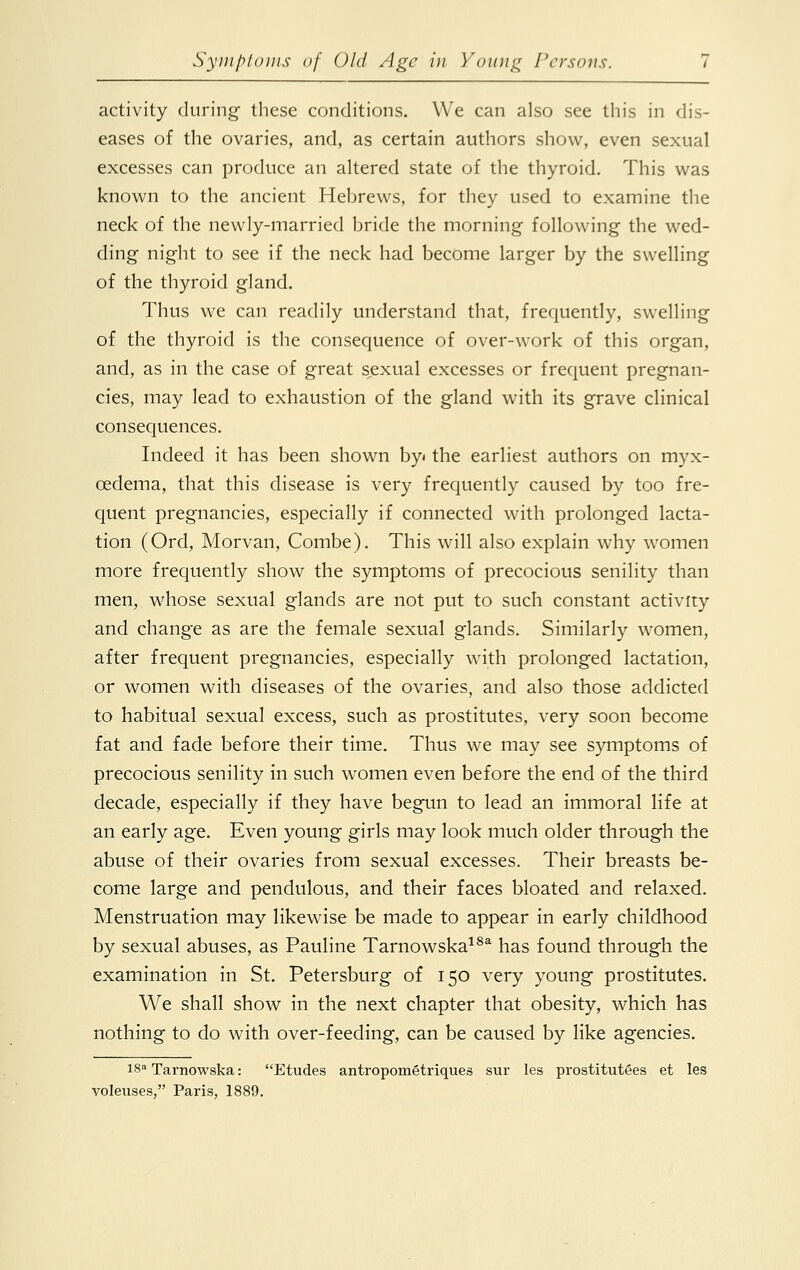 activity during these conditions. We can also see this in dis- eases of the ovaries, and, as certain authors show, even sexual excesses can produce an altered state of the thyroid. This was known to the ancient Hebrews, for they used to examine the neck of the newly-married bride the morning following the wed- ding night to see if the neck had become larger by the swelling of the thyroid gland. Thus we can readily understand that, frequently, swelling of the thyroid is the consequence of over-work of this organ, and, as in the case of great sexual excesses or frequent pregnan- cies, may lead to exhaustion of the gland with its grave clinical consequences. Indeed it has been shown by« the earliest authors on myx- cedema, that this disease is very frequently caused by too fre- quent pregnancies, especially if connected with prolonged lacta- tion (Ord, Morvan, Combe). This will also explain why women more frequently show the symptoms of precocious senility than men, whose sexual glands are not put to such constant activity and change as are the female sexual glands. Similarly women, after frequent pregnancies, especially with prolonged lactation, or women with diseases of the ovaries, and also those addicted to habitual sexual excess, such as prostitutes, very soon become fat and fade before their time. Thus we may see symptoms of precocious senility in such women even before the end of the third decade, especially if they have begun to lead an immoral life at an early age. Even young girls may look much older through the abuse of their ovaries from sexual excesses. Their breasts be- come large and pendulous, and their faces bloated and relaxed. Menstruation may likewise be made to appear in early childhood by sexual abuses, as Pauline Tarnowska18a has found through the examination in St. Petersburg of 150 very young prostitutes. We shall show in the next chapter that obesity, which has nothing to do with over-feeding, can be caused by like agencies. I8a Tarnowska: Etudes antropometriques sur les prostitutees et les voleuses, Paris, 1889.