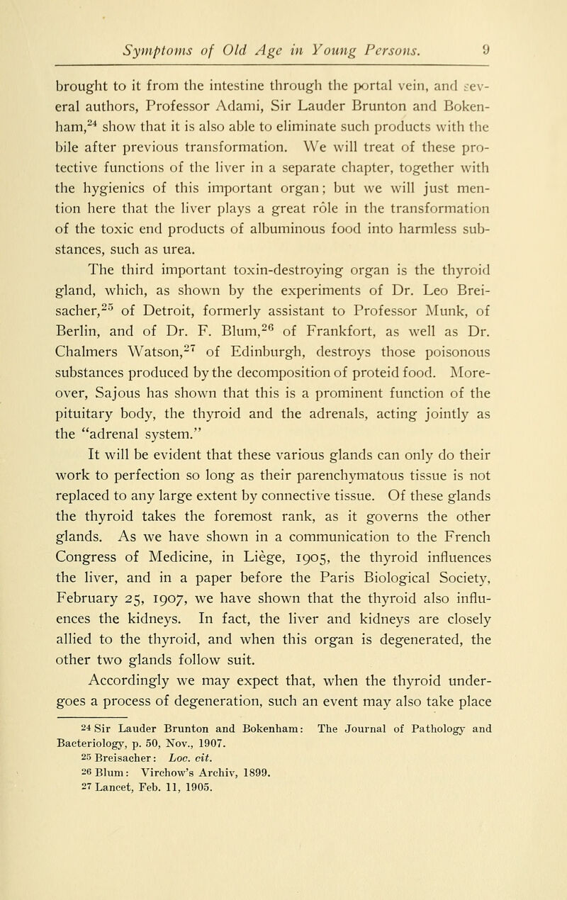 brought to it from the intestine through the portal vein, and sev- eral authors, Professor Adami, Sir Lauder Brunton and Boken- ham,24 show that it is also able to eliminate such products with the bile after previous transformation. We will treat of these pro- tective functions of the liver in a separate chapter, together with the hygienics of this important organ; but we will just men- tion here that the liver plays a great role in the transformation of the toxic end products of albuminous food into harmless sub- stances, such as urea. The third important toxin-destroying organ is the thyroid gland, which, as shown by the experiments of Dr. Leo Brei- sacher,2° of Detroit, formerly assistant to Professor Munk, of Berlin, and of Dr. F. Blum,26 of Frankfort, as well as Dr. Chalmers Watson,27 of Edinburgh, destroys those poisonous substances produced by the decomposition of proteid food. More- over, Sajous has shown that this is a prominent function of the pituitary body, the thyroid and the adrenals, acting jointly as the adrenal system. It will be evident that these various glands can only do their work to perfection so long as their parenchymatous tissue is not replaced to any large extent by connective tissue. Of these glands the thyroid takes the foremost rank, as it governs the other glands. As we have shown in a communication to the French Congress of Medicine, in Liege, 1905, the thyroid influences the liver, and in a paper before the Paris Biological Society, February 25, 1907, we have shown that the thyroid also influ- ences the kidneys. In fact, the liver and kidneys are closely allied to the thyroid, and when this organ is degenerated, the other two glands follow suit. Accordingly we may expect that, when the thyroid under- goes a process of degeneration, such an event may also take place 24 Sir Lauder Brunton and Bokenham: The Journal of Pathology and Bacteriology, p. 50, Nov., 1907. 25 Breisacher: hoc. cit. 26 Blum: Virchow's Archiv, 1899. 27 Lancet, Feb. 11, 1905.