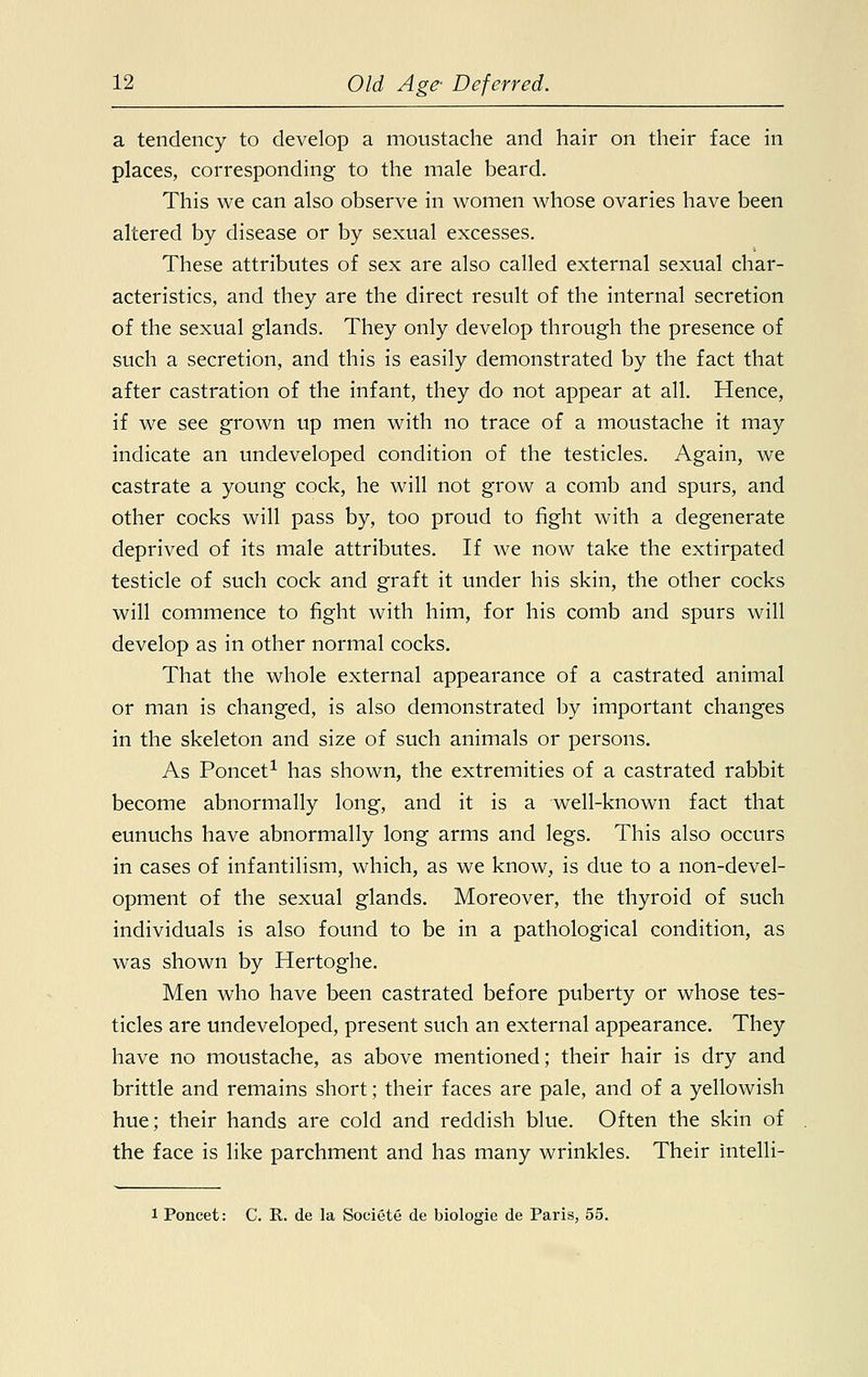 a tendency to develop a moustache and hair on their face in places, corresponding to the male beard. This we can also observe in women whose ovaries have been altered by disease or by sexual excesses. These attributes of sex are also called external sexual char- acteristics, and they are the direct result of the internal secretion of the sexual glands. They only develop through the presence of such a secretion, and this is easily demonstrated by the fact that after castration of the infant, they do not appear at all. Hence, if we see grown up men with no trace of a moustache it may indicate an undeveloped condition of the testicles. Again, we castrate a young cock, he will not grow a comb and spurs, and other cocks will pass by, too proud to fight with a degenerate deprived of its male attributes. If we now take the extirpated testicle of such cock and graft it under his skin, the other cocks will commence to fight with him, for his comb and spurs will develop as in other normal cocks. That the whole external appearance of a castrated animal or man is changed, is also demonstrated by important changes in the skeleton and size of such animals or persons. As Poncet1 has shown, the extremities of a castrated rabbit become abnormally long, and it is a well-known fact that eunuchs have abnormally long arms and legs. This also occurs in cases of infantilism, which, as we know, is due to a non-devel- opment of the sexual glands. Moreover, the thyroid of such individuals is also found to be in a pathological condition, as was shown by Hertoghe. Men who have been castrated before puberty or whose tes- ticles are undeveloped, present such an external appearance. They have no moustache, as above mentioned; their hair is dry and brittle and remains short; their faces are pale, and of a yellowish hue; their hands are cold and reddish blue. Often the skin of the face is like parchment and has many wrinkles. Their intelli- 1 Poncet: C. R. de la Societe de biologie de Paris, 55.