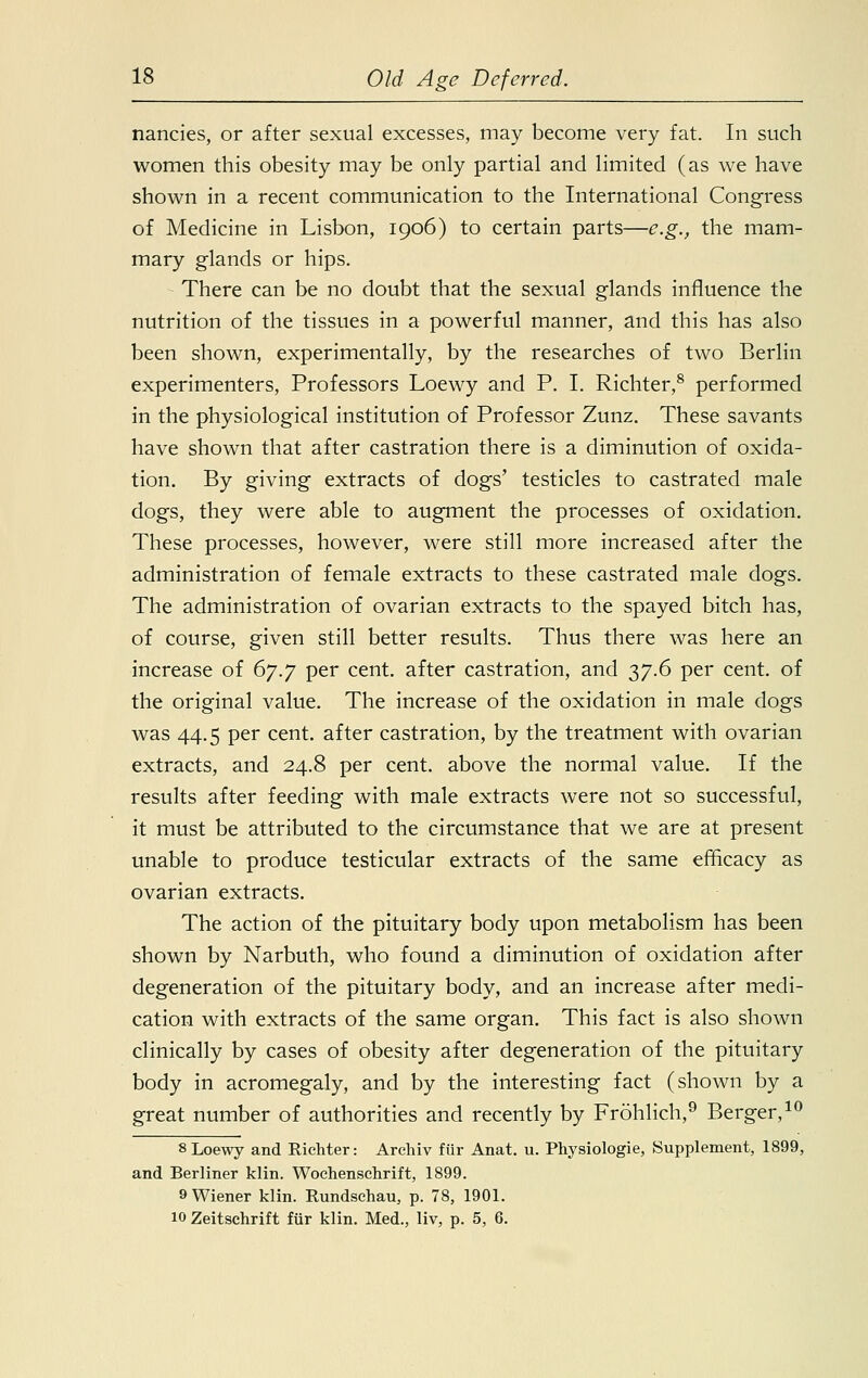 nancies, or after sexual excesses, may become very fat. In such women this obesity may be only partial and limited (as we have shown in a recent communication to the International Congress of Medicine in Lisbon, 1906) to certain parts—e.g., the mam- mary glands or hips. There can be no doubt that the sexual glands influence the nutrition of the tissues in a powerful manner, and this has also been shown, experimentally, by the researches of two Berlin experimenters, Professors Loewy and P. I. Richter,8 performed in the physiological institution of Professor Zunz. These savants have shown that after castration there is a diminution of oxida- tion. By giving extracts of dogs' testicles to castrated male dogs, they were able to augment the processes of oxidation. These processes, however, were still more increased after the administration of female extracts to these castrated male dogs. The administration of ovarian extracts to the spayed bitch has, of course, given still better results. Thus there was here an increase of 67.7 per cent, after castration, and 37.6 per cent, of the original value. The increase of the oxidation in male dogs was 44.5 per cent, after castration, by the treatment with ovarian extracts, and 24.8 per cent, above the normal value. If the results after feeding with male extracts were not so successful, it must be attributed to the circumstance that we are at present unable to produce testicular extracts of the same efficacy as ovarian extracts. The action of the pituitary body upon metabolism has been shown by Narbuth, who found a diminution of oxidation after degeneration of the pituitary body, and an increase after medi- cation with extracts of the same organ. This fact is also shown clinically by cases of obesity after degeneration of the pituitary body in acromegaly, and by the interesting fact (shown by a great number of authorities and recently by Frohlich,9 Berger,10 8 Loewy and Richter: Archiv fiir Anat. u. Physiologie, Supplement, 1899, and Berliner klin. Wochenschrift, 1899. 9 Wiener klin. Rundschau, p. 78, 1901. 10 Zeitschrift fur klin. Med., liv, p. 5, 6.