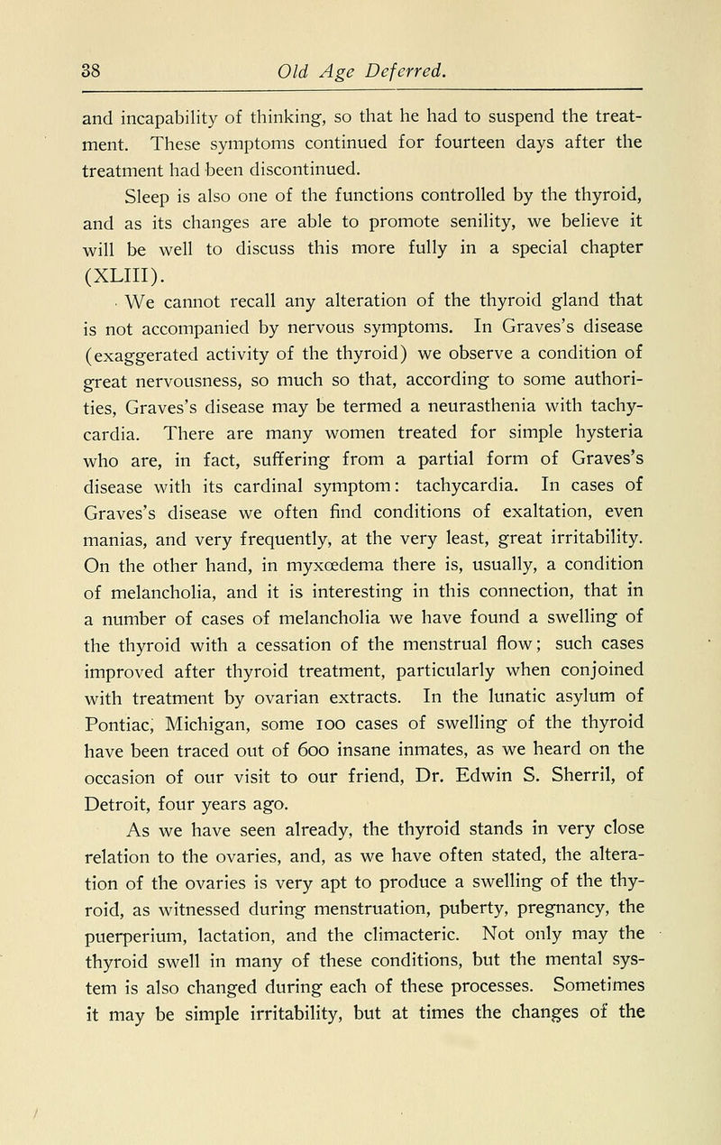 and incapability of thinking, so that he had to suspend the treat- ment. These symptoms continued for fourteen days after the treatment had been discontinued. Sleep is also one of the functions controlled by the thyroid, and as its changes are able to promote senility, we believe it will be well to discuss this more fully in a special chapter (XLIII). We cannot recall any alteration of the thyroid gland that is not accompanied by nervous symptoms. In Graves's disease (exaggerated activity of the thyroid) we observe a condition of great nervousness, so much so that, according to some authori- ties, Graves's disease may be termed a neurasthenia with tachy- cardia. There are many women treated for simple hysteria who are, in fact, suffering from a partial form of Graves's disease with its cardinal symptom: tachycardia. In cases of Graves's disease we often find conditions of exaltation, even manias, and very frequently, at the very least, great irritability. On the other hand, in myxcedema there is, usually, a condition of melancholia, and it is interesting in this connection, that in a number of cases of melancholia we have found a swelling of the thyroid with a cessation of the menstrual flow; such cases improved after thyroid treatment, particularly when conjoined with treatment by ovarian extracts. In the lunatic asylum of Pontiac, Michigan, some ioo cases of swelling of the thyroid have been traced out of 600 insane inmates, as we heard on the occasion of our visit to our friend, Dr. Edwin S. Sherril, of Detroit, four years ago. As we have seen already, the thyroid stands in very close relation to the ovaries, and, as we have often stated, the altera- tion of the ovaries is very apt to produce a swelling of the thy- roid, as witnessed during menstruation, puberty, pregnancy, the puerperium, lactation, and the climacteric. Not only may the thyroid swell in many of these conditions, but the mental sys- tem is also changed during each of these processes. Sometimes it may be simple irritability, but at times the changes of the