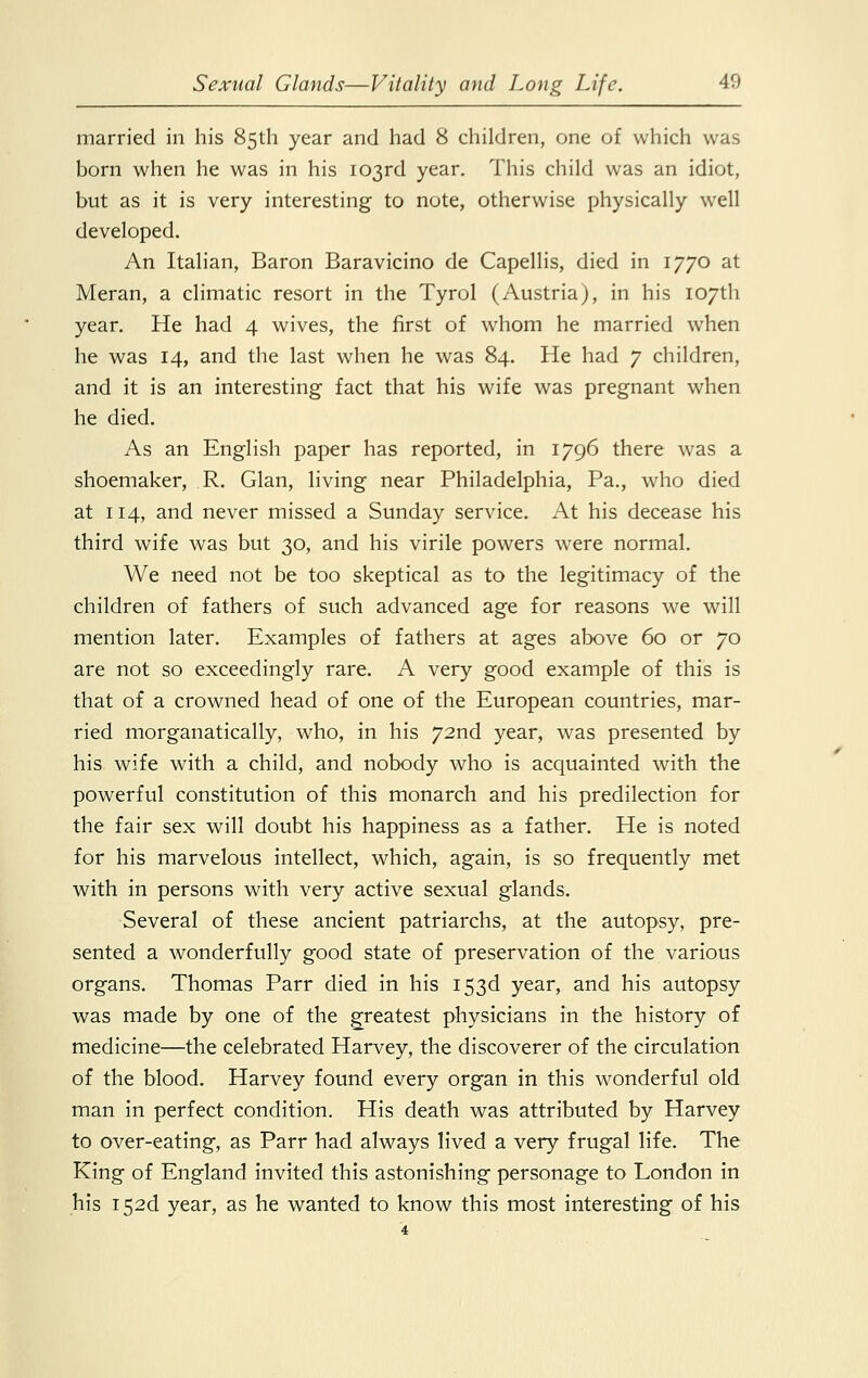 married in his 85th year and had 8 children, one of which was born when he was in his 103rd year. This child was an idiot, but as it is very interesting to note, otherwise physically well developed. An Italian, Baron Baravicino de Capellis, died in 1770 at Meran, a climatic resort in the Tyrol (Austria), in his 107th year. He had 4 wives, the first of whom he married when he was 14, and the last when he was 84. He had 7 children, and it is an interesting fact that his wife was pregnant when he died. As an English paper has reported, in 1796 there was a shoemaker, R. Glan, living near Philadelphia, Pa., who died at 114, and never missed a Sunday service. At his decease his third wife was but 30, and his virile powers were normal. We need not be too skeptical as to the legitimacy of the children of fathers of such advanced age for reasons we will mention later. Examples of fathers at ages above 60 or 70 are not so exceedingly rare. A very good example of this is that of a crowned head of one of the European countries, mar- ried morganatically, who, in his 72nd year, was presented by his wife with a child, and nobody who is acquainted with the powerful constitution of this monarch and his predilection for the fair sex will doubt his happiness as a father. He is noted for his marvelous intellect, which, again, is so frequently met with in persons with very active sexual glands. Several of these ancient patriarchs, at the autopsy, pre- sented a wonderfully good state of preservation of the various organs. Thomas Parr died in his 153d year, and his autopsy was made by one of the greatest physicians in the history of medicine—the celebrated Harvey, the discoverer of the circulation of the blood. Harvey found every organ in this wonderful old man in perfect condition. His death was attributed by Harvey to over-eating, as Parr had always lived a very frugal life. The King of England invited this astonishing personage to London in his I52d year, as he wanted to know this most interesting of his