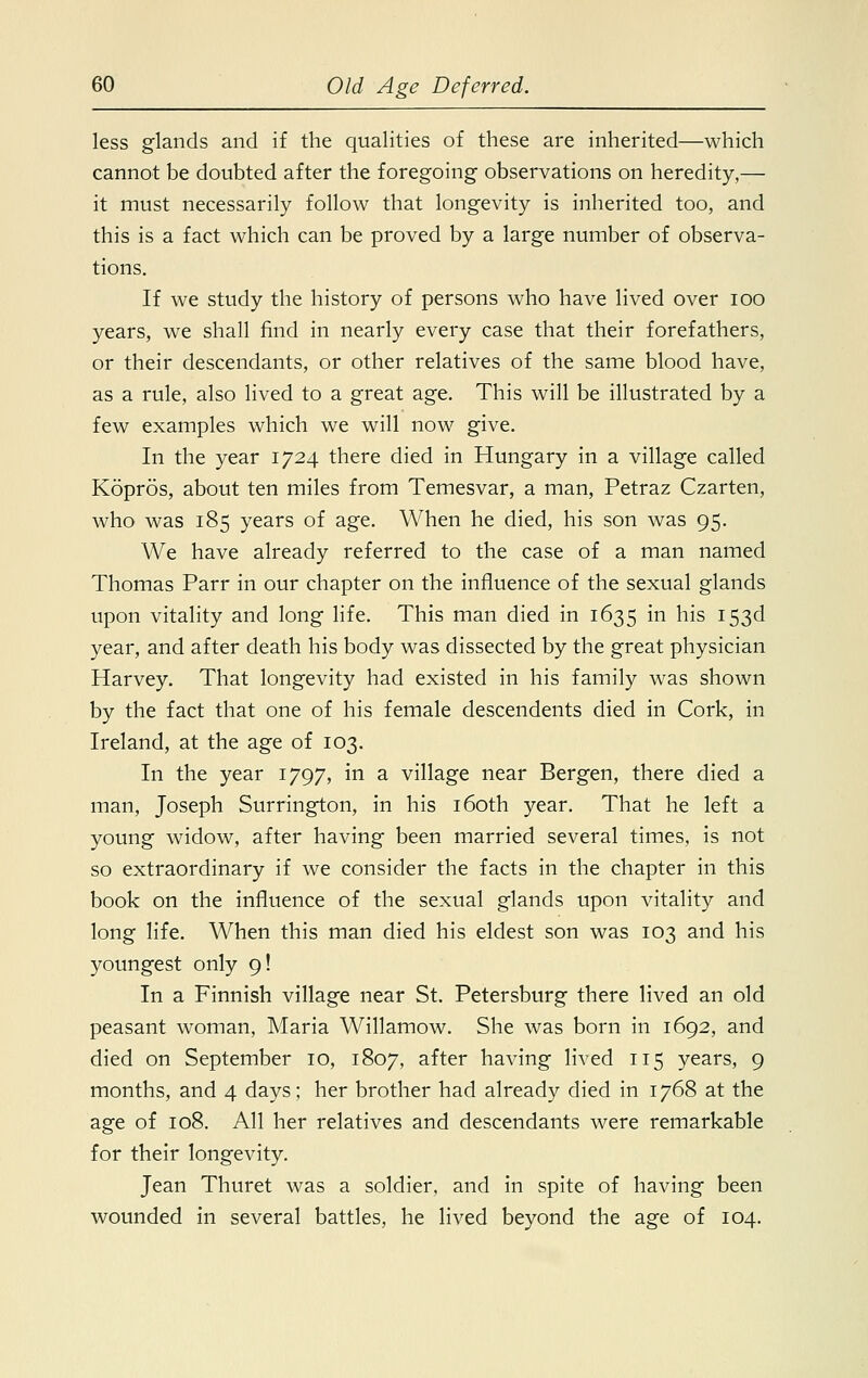 less glands and if the qualities of these are inherited—which cannot be doubted after the foregoing observations on heredity,— it must necessarily follow that longevity is inherited too, and this is a fact which can be proved by a large number of observa- tions. If we study the history of persons who have lived over ioo years, we shall find in nearly every case that their forefathers, or their descendants, or other relatives of the same blood have, as a rule, also lived to a great age. This will be illustrated by a few examples which we will now give. In the year 1724 there died in Hungary in a village called Kopros, about ten miles from Temesvar, a man, Petraz Czarten, who was 185 years of age. When he died, his son was 95. We have already referred to the case of a man named Thomas Parr in our chapter on the influence of the sexual glands upon vitality and long life. This man died in 1635 in his 153d year, and after death his body was dissected by the great physician Harvey. That longevity had existed in his family was shown by the fact that one of his female descendents died in Cork, in Ireland, at the age of 103. In the year 1797, in a village near Bergen, there died a man, Joseph Surrington, in his 160th year. That he left a young widow, after having been married several times, is not so extraordinary if we consider the facts in the chapter in this book on the influence of the sexual glands upon vitality and long life. When this man died his eldest son was 103 and his youngest only 9! In a Finnish village near St. Petersburg there lived an old peasant woman, Maria Willamow. She was born in 1692, and died on September 10, 1807, after having lived 115 years, 9 months, and 4 days; her brother had already died in 1768 at the age of 108. All her relatives and descendants were remarkable for their longevity. Jean Thuret was a soldier, and in spite of having been wounded in several battles, he lived beyond the age of 104.