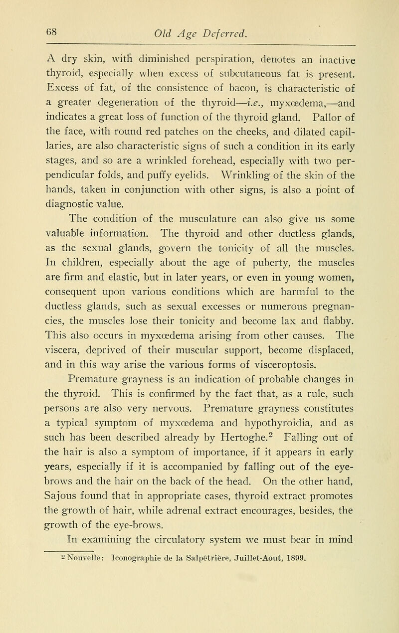 A dry skin, with diminished perspiration, denotes an inactive thyroid, especially when excess of subcutaneous fat is present. Excess of fat, of the consistence of bacon, is characteristic of a greater degeneration of the thyroid—i.e., myxcedema,—and indicates a great loss of function of the thyroid gland. Pallor of the face, with round red patches on the cheeks, and dilated capil- laries, are also characteristic signs of such a condition in its early stages, and so are a wrinkled forehead, especially with two per- pendicular folds, and puffy eyelids. Wrinkling of the skin of the hands, taken in conjunction with other signs, is also a point of diagnostic value. The condition of the musculature can also give us some valuable information. The thyroid and other ductless glands, as the sexual glands, govern the tonicity of all the muscles. In children, especially about the age of puberty, the muscles are firm and elastic, but in later years, or even in young women, consequent upon various conditions which are harmful to the ductless glands, such as sexual excesses or numerous pregnan- cies, the muscles lose their tonicity and become lax and flabby. This also occurs in myxcedema arising from other causes. The viscera, deprived of their muscular support, become displaced, and in this way arise the various forms of visceroptosis. Premature grayness is an indication of probable changes in the thyroid. This is confirmed by the fact that, as a rule, such persons are also very nervous. Premature grayness constitutes a typical symptom of myxcedema and hypothyroidia, and as such has been described already by Hertoghe.2 Falling out of the hair is also a symptom of importance, if it appears in early years, especially if it is accompanied by falling out of the eye- brows and the hair on the back of the head. On the other hand, Sajous found that in appropriate cases, thyroid extract promotes the growth of hair, while adrenal extract encourages, besides, the growth of the eye-brows. In examining the circulatory system we must bear in mind 2Nouvelle: Iconographie de la Salpetriere, Juillet-Aout, 1899.