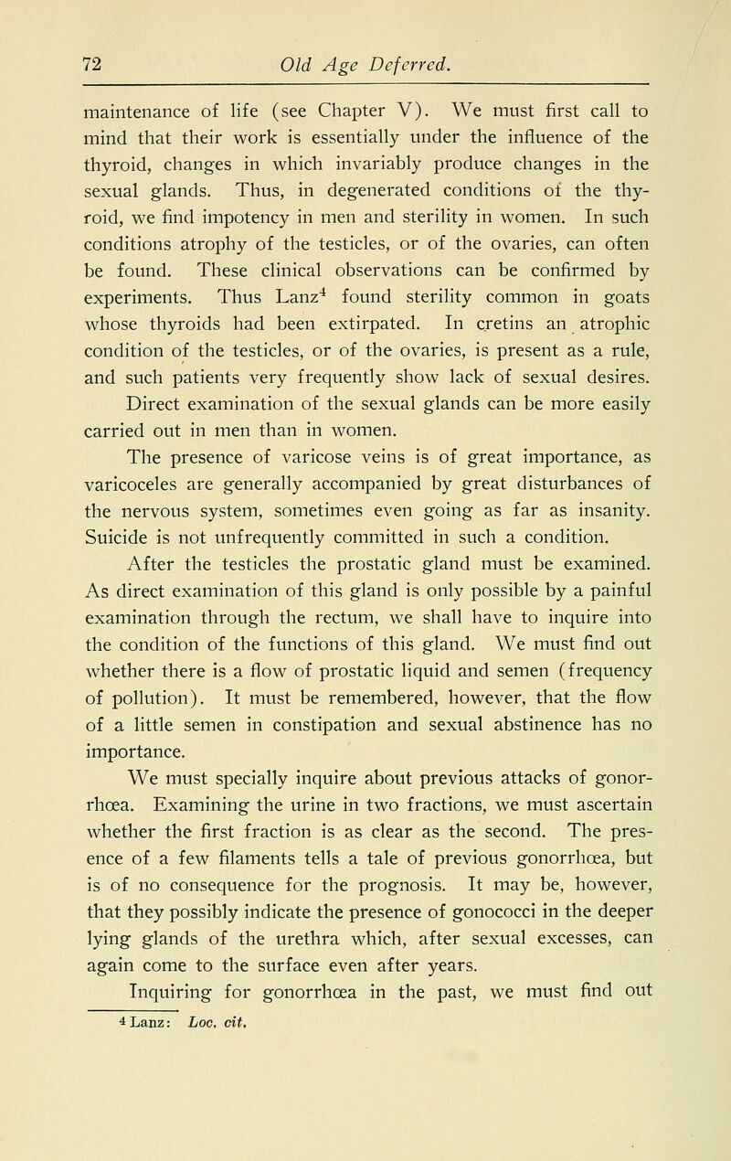 maintenance of life (see Chapter V). We must first call to mind that their work is essentially under the influence of the thyroid, changes in which invariably produce changes in the sexual glands. Thus, in degenerated conditions of the thy- roid, we find impotency in men and sterility in women. In such conditions atrophy of the testicles, or of the ovaries, can often be found. These clinical observations can be confirmed by experiments. Thus Lanz4 found sterility common in goats whose thyroids had been extirpated. In cretins an atrophic condition of the testicles, or of the ovaries, is present as a rule, and such patients very frequently show lack of sexual desires. Direct examination of the sexual glands can be more easily carried out in men than in women. The presence of varicose veins is of great importance, as varicoceles are generally accompanied by great disturbances of the nervous system, sometimes even going as far as insanity. Suicide is not unfrequently committed in such a condition. After the testicles the prostatic gland must be examined. As direct examination of this gland is only possible by a painful examination through the rectum, we shall have to inquire into the condition of the functions of this gland. We must find out whether there is a flow of prostatic liquid and semen (frequency of pollution). It must be remembered, however, that the flow of a little semen in constipation and sexual abstinence has no importance. We must specially inquire about previous attacks of gonor- rhoea. Examining the urine in two fractions, we must ascertain whether the first fraction is as clear as the second. The pres- ence of a few filaments tells a tale of previous gonorrhoea, but is of no consequence for the prognosis. It may be, however, that they possibly indicate the presence of gonococci in the deeper lying glands of the urethra which, after sexual excesses, can again come to the surface even after years. Inquiring for gonorrhoea in the past, we must find out 4 Lanz: hoc. cit.