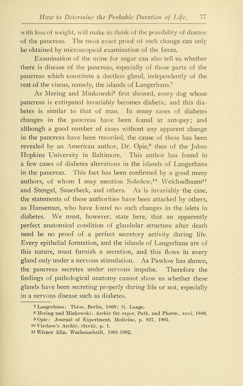 with loss of weight, will make us think of the possibility of disease of the pancreas. The most exact proof of such change can only be obtained by microscopical examination of the faeces. Examination of the urine for sugar can also tell us whether there is disease of the pancreas, especially of those parts of the pancreas which constitute a ductless gland, independently of the rest of the viscus, namely, the islands of Langerhans.7 As Mering and Minkowski8 first showed, every dog whose pancreas is extirpated invariably becomes diabetic, and this dia- betes is similar to that of man. In many cases of diabetes changes in the pancreas have been found at autopsy; and- although a good number of cases without any apparent change in the pancreas have been recorded, the cause of these has been revealed by an American author, Dr. Opie,9 then of the Johns Hopkins University in Baltimore. This author has found in a few cases of diabetes alterations in the islands of Langerhans in the pancreas. This fact has been confirmed by a good many authors, of whom I may mention Sobolew,10 Weichselbaum11 and Stengel, Sauerbeck, and others. As is invariably the case, the statements of these authorities have been attacked by others, as Hanseman, who have found no such changes in the islets in diabetes. We must, however, state here, that an apparently perfect anatomical condition of glandular structure after death need be no proof of a perfect secretory activity during life. Every epithelial formation, and the islands of Langerhans are of this nature, must furnish a secretion, and this flows in every gland only under a nervous stimulation. As Pawlow has shown, the pancreas secretes under nervous impulse. Therefore the findings of pathological anatomy cannot show us whether these glands have been secreting properly during life or not, especially in a nervous disease such as diabetes. 1 Langerhans: These, Berlin, 1869; G. Lange. 8 Mering und Minkowski: Archiv fur exper. Path, und Pharm., xxvi, 1889. 9 Opie: Journal of Experiment. Medicine, p. 827, 1901. io Virchow's Archiv, clxviii, p. 1. 11 Wiener klin. Wochenschrift, 1901-1902.