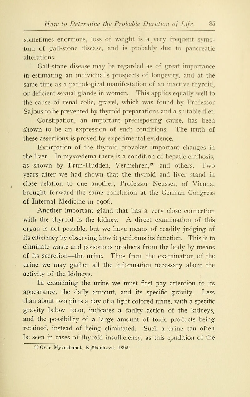 sometimes enormous, loss of weight is a very frequent symp- tom of gall-stone disease, and is probably due to pancreatic alterations. Gall-stone disease may be regarded as of great importance in estimating an individual's prospects of longevity, and at the same time as a pathological manifestation of an inactive thyroid, or deficient sexual glands in women. This applies equally well to the cause of renal colic, gravel, which was found by Professor Sajous to be prevented by thyroid preparations and a suitable diet. Constipation, an important predisposing cause, has been shown to be an expression of such conditions. The truth of these assertions is proved by experimental evidence. Extirpation of the thyroid provokes important changes in the liver. In myxcedema there is a condition of hepatic cirrhosis, as shown by Prun-Hudden, Vermehren,20 and others. Two years after we had shown that the thyroid and liver stand in close relation to one another, Professor Neusser, of Vienna, brought forward the same conclusion at the German Congress of Internal Medicine in 1906. Another important gland that has a very close connection with the thyroid is the kidney. A direct examination of this organ is not possible, but we have means of readily judging of its efficiency by observing how it performs its function. This is to eliminate waste and poisonous products from the body by means of its secretion—the urine. Thus from the examination of the urine we may gather all the information necessary about the activity of the kidneys. In examining the urine we must first pay attention to its appearance, the daily amount, and its specific gravity. Less than about two pints a day of a light colored urine, with a specific gravity below 1020, indicates a faulty action of the kidneys, and the possibility of a large amount of toxic products being retained, instead of being eliminated. Such a urine can often be seen in cases of thyroid insufficiency, as this condition of the 20 Over Myxcedemet, Kjobenhavn, 1895.