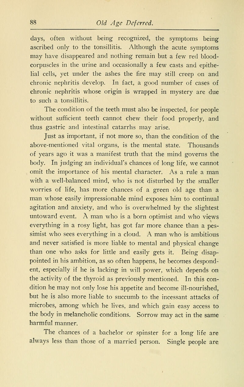 days, often without being recognized, the symptoms being ascribed only to the tonsillitis. Although the acute symptoms may have disappeared and nothing remain but a few red blood- corpuscles in the urine and occasionally a few casts and epithe- lial cells, yet under the ashes the fire may still creep on and chronic nephritis develop. In fact, a good number of cases of chronic nephritis whose origin is wrapped in mystery are due to such a tonsillitis. The condition of the teeth must also be inspected, for people without sufficient teeth cannot chew their food properly, and thus gastric and intestinal catarrhs may arise. Just as important, if not more so, than the condition of the above-mentioned vital organs, is the mental state. Thousands of years ago it was a manifest truth that the mind governs the body. In judging an individual's chances of long life, we cannot omit the importance of his mental character. As a rule a man with a well-balanced mind, who is not disturbed by the smaller worries of life, has more chances of a green old age than a man whose easily impressionable mind exposes him to continual agitation and anxiety, and who is overwhelmed by the slightest untoward event. A man who is a born optimist and who views everything in a rosy light, has got far more chance than a pes- simist who sees everything in a cloud. A man who is ambitious and never satisfied is more liable to mental and physical change than one who asks for little and easily gets it. Being disap- pointed in his ambition, as so often happens, he becomes despond- ent, especially if he is lacking in will power, which depends on the activity of the thyroid as previously mentioned. In this con- dition he may not only lose his appetite and become ill-nourished, but he is also more liable to succumb to the incessant attacks of microbes, among which he lives, and which gain easy access to the body in melancholic conditions. Sorrow may act in the same harmful manner. The chances of a bachelor or spinster for a long life are always less than those of a married person. Single people are