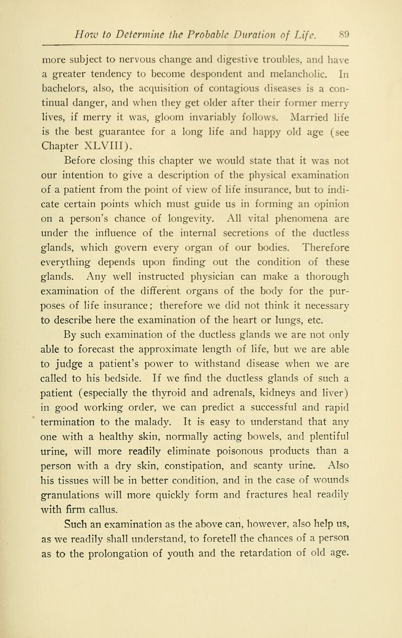 more subject to nervous change and digestive troubles, and have a greater tendency to become despondent and melancholic. In bachelors, also, the acquisition of contagious diseases is a con- tinual danger, and when they get older after their former merry lives, if merry it was, gloom invariably follows. Married life is the best guarantee for a long life and happy old age (see Chapter XLVIII). Before closing this chapter we would state that it was not our intention to give a description of the physical examination of a patient from the point of view of life insurance, but to indi- cate certain points which must guide us in forming an opinion on a person's chance of longevity. All vital phenomena are under the influence of the internal secretions of the ductless glands, which govern every organ of our bodies. Therefore everything depends upon finding out the condition of these glands. Any well instructed physician can make a thorough examination of the different organs of the body for the pttr- poses of life insurance; therefore we did not think it necessary to describe here the examination of the heart or lungs, etc. By such examination of the ductless glands we are not only able to forecast the approximate length of life, but we are able to judge a patient's power to withstand disease when we are called to his bedside. If we find the ductless glands of such a patient (especially the thyroid and adrenals, kidneys and liver) in good working order, we can predict a successful and rapid termination to the malady. It is easy to understand that any one with a healthy skin, normally acting bowels, and plentiful urine, will more readily eliminate poisonous products than a person with a dry skin, constipation, and scanty urine. Also his tissues will be in better condition, and in the case of wounds granulations will more quickly form and fractures heal readily with firm callus. Such an examination as the above can, however, also help us, as we readily shall understand, to foretell the chances of a person as to the prolongation of youth and the retardation of old age.