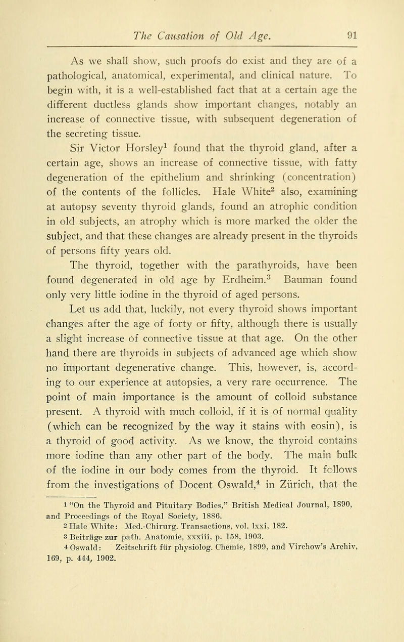As we shall show, such proofs do exist and they are of a pathological, anatomical, experimental, and clinical nature. To begin with, it is a well-established fact that at a certain age the different ductless glands show important changes, notably an increase of connective tissue, with subsequent degeneration of the secreting tissue. Sir Victor Horsley1 found that the thyroid gland, after a certain age, shows an increase of connective tissue, with fatty degeneration of the epithelium and shrinking (concentration) of the contents of the follicles. Hale White2 also, examining at autopsy seventy thyroid glands, found an atrophic condition in old subjects, an atrophy which is more marked the older the subject, and that these changes are already present in the thyroids of persons fifty years old. The thyroid, together with the parathyroids, have been found degenerated in old age by Erdheim.3 Bauman found only very little iodine in the thyroid of aged persons. Let us add that, luckily, not every thyroid shows important changes after the age of forty or fifty, although there is usually a slight increase of connective tissue at that age. On the other hand there are thyroids in subjects of advanced age which show no important degenerative change. This, however, is, accord- ing to our experience at autopsies, a very rare occurrence. The point of main importance is the amount of colloid substance present. A thyroid with much colloid, if it is of normal quality (which can be recognized by the way it stains with eosin), is a thyroid of good activity. As we know, the thyroid contains more iodine than any other part of the body. The main bulk of the iodine in our body comes from the thyroid. It fellows from the investigations of Docent Oswald,4 in Zurich, that the 1 On the Thyroid and Pituitary Bodies, British Medical Journal, 1890, and Proceedings of the Royal Society^ 1886. 2Hale White: Med.-Chirurg. Transactions, vol. Ixxi, 182. 3 Beitrage zur path. Anatomie, xxxiii, p. 158, 1903. 4 Oswald: Zeitschrift fur physiolog. Chemie, 1899, and Virchow's Archiv, 169, p. 444, 1902.