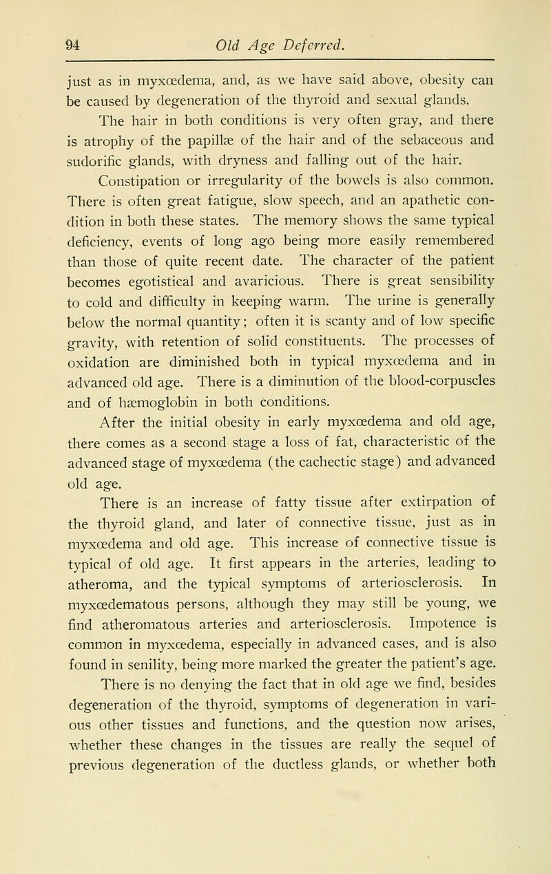 just as in myxoedema, and, as we have said above, obesity can be caused by degeneration of the thyroid and sexual glands. The hair in both conditions is very often gray, and there is atrophy of the papillae of the hair and of the sebaceous and sudorific glands, with dryness and falling out of the hair. Constipation or irregularity of the bowels is also common. There is often great fatigue, slow speech, and an apathetic con- dition in both these states. The memory shows the same typical deficiency, events of long ago being more easily remembered than those of quite recent date. The character of the patient becomes egotistical and avaricious. There is great sensibility to cold and difficulty in keeping warm. The urine is generally below the normal quantity; often it is scanty and of low specific gravity, with retention of solid constituents. The processes of oxidation are diminished both in typical myxoedema and in advanced old age. There is a diminution of the blood-corpuscles and of haemoglobin in both conditions. After the initial obesity in early myxoedema and old age, there comes as a second stage a loss of fat, characteristic of the advanced stage of myxoedema (the cachectic stage) and advanced old age. There is an increase of fatty tissue after extirpation of the thyroid gland, and later of connective tissue, just as in myxoedema and old age. This increase of connective tissue is typical of old age. It first appears in the arteries, leading to atheroma, and the typical symptoms of arteriosclerosis. In myxcedematous persons, although they may still be young, we find atheromatous arteries and arteriosclerosis. Impotence is common in myxoedema, especially in advanced cases, and is also found in senility, being more marked the greater the patient's age. There is no denying the fact that in old age we find, besides degeneration of the thyroid, symptoms of degeneration in vari- ous other tissues and functions, and the question now arises, whether these changes in the tissues are really the sequel of previous degeneration of the ductless glands, or whether both