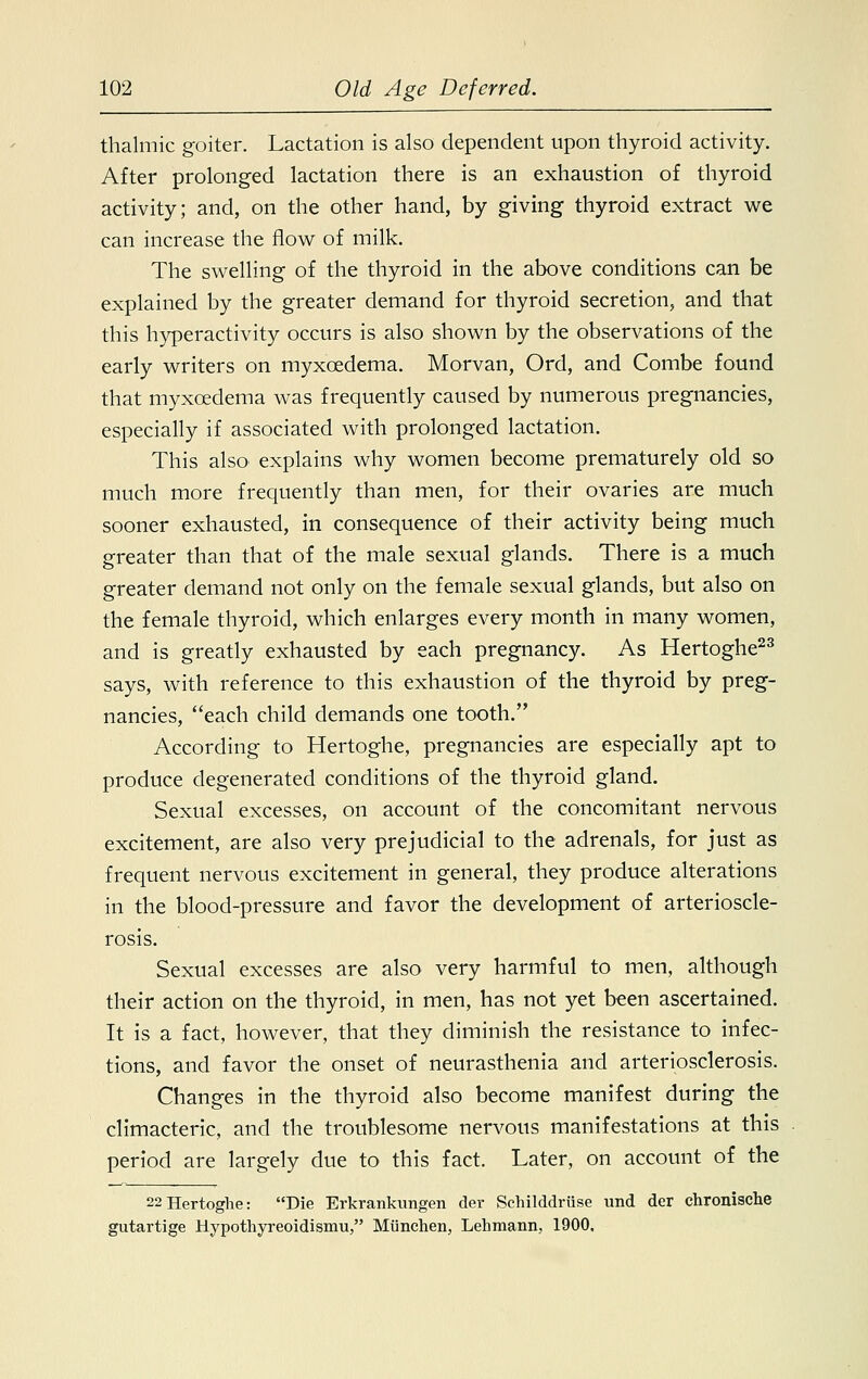 thalmic goiter. Lactation is also dependent upon thyroid activity. After prolonged lactation there is an exhaustion of thyroid activity; and, on the other hand, by giving thyroid extract we can increase the flow of milk. The swelling of the thyroid in the above conditions can be explained by the greater demand for thyroid secretion, and that this hyperactivity occurs is also shown by the observations of the early writers on myxoedema. Morvan, Ord, and Combe found that myxcedema was frequently caused by numerous pregnancies, especially if associated with prolonged lactation. This also* explains why women become prematurely old so much more frequently than men, for their ovaries are much sooner exhausted, in consequence of their activity being much greater than that of the male sexual glands. There is a much greater demand not only on the female sexual glands, but also on the female thyroid, which enlarges every month in many women, and is greatly exhausted by each pregnancy. As Hertoghe23 says, with reference to this exhaustion of the thyroid by preg- nancies, each child demands one tooth. According to Hertoghe, pregnancies are especially apt to produce degenerated conditions of the thyroid gland. Sexual excesses, on account of the concomitant nervous excitement, are also very prejudicial to the adrenals, for just as frequent nervous excitement in general, they produce alterations in the blood-pressure and favor the development of arterioscle- rosis. Sexual excesses are also very harmful to men, although their action on the thyroid, in men, has not yet been ascertained. It is a fact, however, that they diminish the resistance to infec- tions, and favor the onset of neurasthenia and arteriosclerosis. Changes in the thyroid also become manifest during the climacteric, and the troublesome nervous manifestations at this period are largely due to this fact. Later, on account of the 22Hertoghe: Die Erkrankungen der Schilddriise und der chronische gutartige Hypothyreoidismu, Miinchen, Lehmann, 1900.