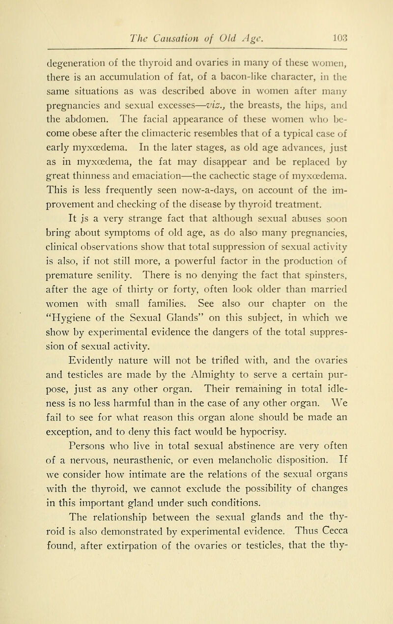 degeneration of the thyroid and ovaries in many of these women, there is an accumulation of fat, of a bacon-like character, in the same situations as was described above in women after many pregnancies and sexual excesses—viz., the breasts, the hips, and the abdomen. The facial appearance of these women who be- come obese after the climacteric resembles that of a typical case of early myxcedema. In the later stages, as old age advances, just as in myxcedema, the fat may disappear and be replaced by great thinness and emaciation—the cachectic stage of myxcedema. This is less frequently seen now-a-days, on account of the im- provement and checking of the disease by thyroid treatment. It js a very strange fact that although sexual abuses soon bring about symptoms of old age, as do also many pregnancies, clinical observations show that total suppression of sexual activity is also, if not still more, a powerful factor in the production of premature senility. There is no denying the fact that spinsters, after the age of thirty or forty, often look older than married women with small families. See also our chapter on the Hygiene of the Sexual Glands on this subject, in which wTe show by experimental evidence the dangers of the total suppres- sion of sexual activity. Evidently nature will not be trifled with, and the ovaries and testicles are made by the Almighty to serve a certain pur- pose, just as any other organ. Their remaining in total idle- ness is no less harmful than in the case of any other organ. We fail to see for what reason this organ alone should be made an exception, and to deny this fact would be hypocrisy. Persons who live in total sexual abstinence are very often of a nervous, neurasthenic, or even melancholic disposition. If we consider how intimate are the relations of the sexual organs with the thyroid, we cannot exclude the possibility of changes in this important gland under such conditions. The relationship between the sexual glands and the thy- roid is also demonstrated by experimental evidence. Thus Cecca found, after extirpation of the ovaries or testicles, that the thy-