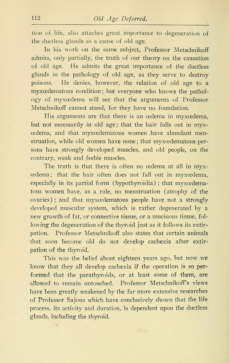 tion of life, also attaches great importance to degeneration of the ductless glands as a cause of old age. In his work on the same subject, Professor Metschnikoff admits, only partially, the truth of our theory on the causation of old age. He admits the great importance of the ductless glands in the pathology of old age, as they serve to destroy poisons. He denies, however, the relation of old age to a myxcedematous condition; but everyone who knows the pathol- ogy of myxcedema will see that the arguments of Professor Metschnikoff cannot stand, for they have no foundation. His arguments are that there is an oedema in myxcedema, but not necessarily in old age; that the hair falls out in myx- cedema, and that myxcedematous women have abundant men- struation, while old women have none; that myxcedematous per- sons have strongly developed muscles, and old people, on the contrary, weak and feeble muscles. The truth is that there is often no oedema at all in myx- cedema; that the hair often does not fall out in myxcedema, especially in its partial form (hypothyroidia) ; that myxcedema- tous women have, as a rule, no menstruation (atrophy of the ovaries) ; and that myxcedematous people have not a strongly developed muscular system, which is rather degenerated by a new growth of fat, or connective tissue, or a mucinous tissue, fol- lowing the degeneration of the thyroid just as it follows its extir- pation. Professor Metschnikoff also states that certain animals that soon become old do not develop cachexia after extir- pation of the thyroid. This was the belief about eighteen years ago, but now we know that they all develop cachexia if the operation is so per- formed that the parathyroids, or at least some of them, are allowed to remain untouched. Professor Metschnikoff's views have been greatly weakened by the far more extensive researches of Professor Sajous which have conclusively shown that the life process, its activity and duration, is dependent upon the ductless glands, including the thyroid.