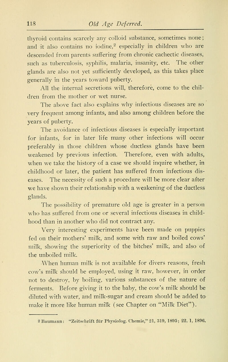 thyroid contains scarcely any colloid substance, sometimes none; and it also contains no iodine,2 especially in children who are descended from parents suffering from chronic cachectic diseases, such as tuberculosis, syphilis, malaria, insanity, etc. The other glands are also not yet sufficiently developed, as this takes place generally in the years toward puberty. All the internal secretions will, therefore, come to the chil- dren from the mother or wet nurse. The above fact also explains why infectious diseases are so very frequent among infants, and also among children before the years of puberty. The avoidance of infectious diseases is especially important for infants, for in later life many other infections will occur preferably in those children whose ductless glands have been weakened by previous infection. Therefore, even with adults, when we take the history of a case we should inquire whether, in childhood or later, the patient has suffered from infectious dis- eases. The necessity of such a procedure will be more clear after we have shown their relationship with a weakening of the ductless glands. The possibility of premature old age is greater in a person who has suffered from one or several infectious diseases in child- hood than in another who did not contract any. Very interesting experiments have been made on puppies fed on their mothers' milk, and some with raw and boiled cows' milk, showing the superiority of the bitches' milk, and also of the unboiled milk. When human milk is not available for divers reasons, fresh cow's milk should be employed, using it raw, however, in order not to destroy, by boiling, various substances of the nature of ferments. Before giving it to the baby, the cow's milk should be diluted with water, and milk-sugar and cream should be added to make it more like human milk (see Chapter on Milk Diet). 2 Baumann: Zeitschrift fur Physiolog. Chemie, 21, 319, 1895; 22, 1, 1896.