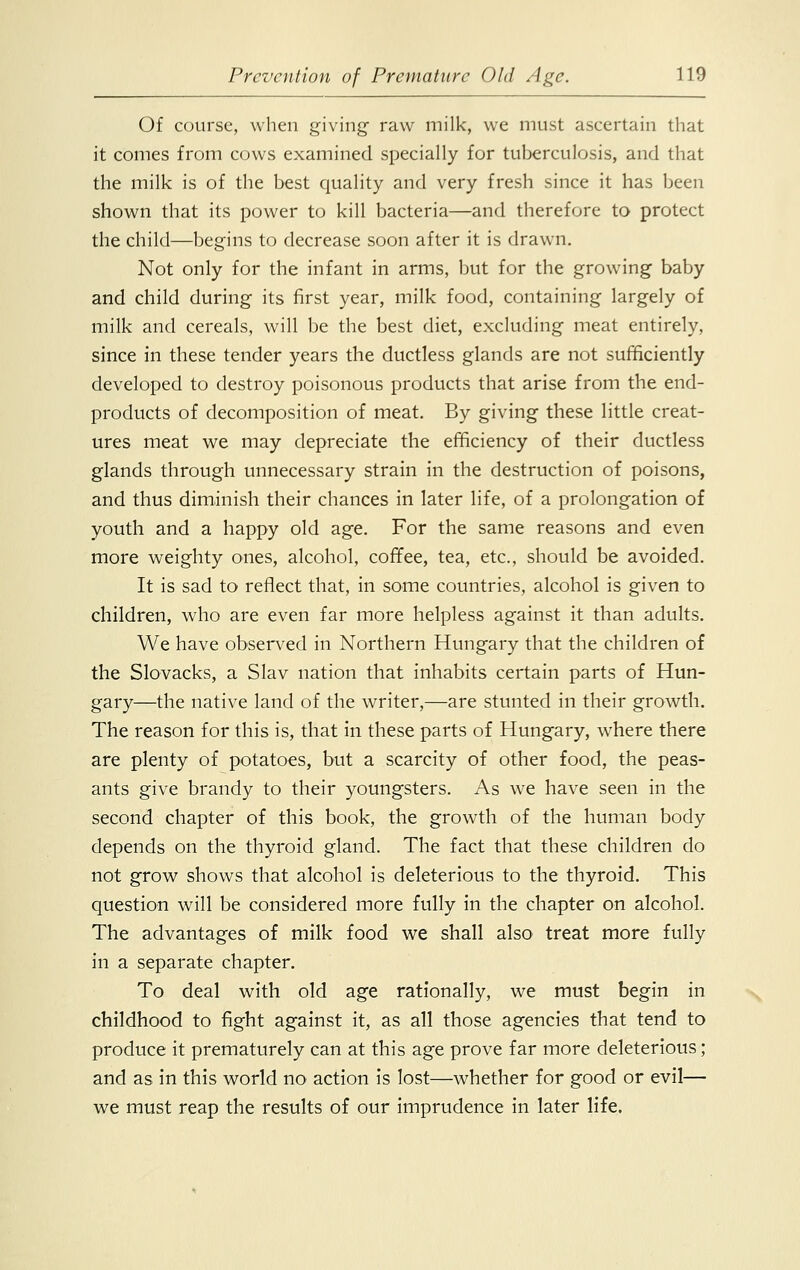 Of course, when giving raw milk, we must ascertain that it comes from cows examined specially for tuberculosis, and that the milk is of the best quality and very fresh since it has been shown that its power to kill bacteria—and therefore to protect the child—begins to decrease soon after it is drawn. Not only for the infant in arms, but for the growing baby and child during its first year, milk food, containing largely of milk and cereals, will be the best diet, excluding meat entirely, since in these tender years the ductless glands are not sufficiently developed to destroy poisonous products that arise from the end- products of decomposition of meat. By giving these little creat- ures meat we may depreciate the efficiency of their ductless glands through unnecessary strain in the destruction of poisons, and thus diminish their chances in later life, of a prolongation of youth and a happy old age. For the same reasons and even more weighty ones, alcohol, coffee, tea, etc., should be avoided. It is sad to reflect that, in some countries, alcohol is given to children, who are even far more helpless against it than adults. We have observed in Northern Hungary that the children of the Slovacks, a Slav nation that inhabits certain parts of Hun- gary—the native land of the writer,—are stunted in their growth. The reason for this is, that in these parts of Hungary, where there are plenty of potatoes, but a scarcity of other food, the peas- ants give brandy to their youngsters. As we have seen in the second chapter of this book, the growth of the human body depends on the thyroid gland. The fact that these children do not grow shows that alcohol is deleterious to the thyroid. This question will be considered more fully in the chapter on alcohol. The advantages of milk food we shall also treat more fully in a separate chapter. To deal with old age rationally, we must begin in childhood to fight against it, as all those agencies that tend to produce it prematurely can at this age prove far more deleterious; and as in this world no action is lost—whether for good or evil— we must reap the results of our imprudence in later life.