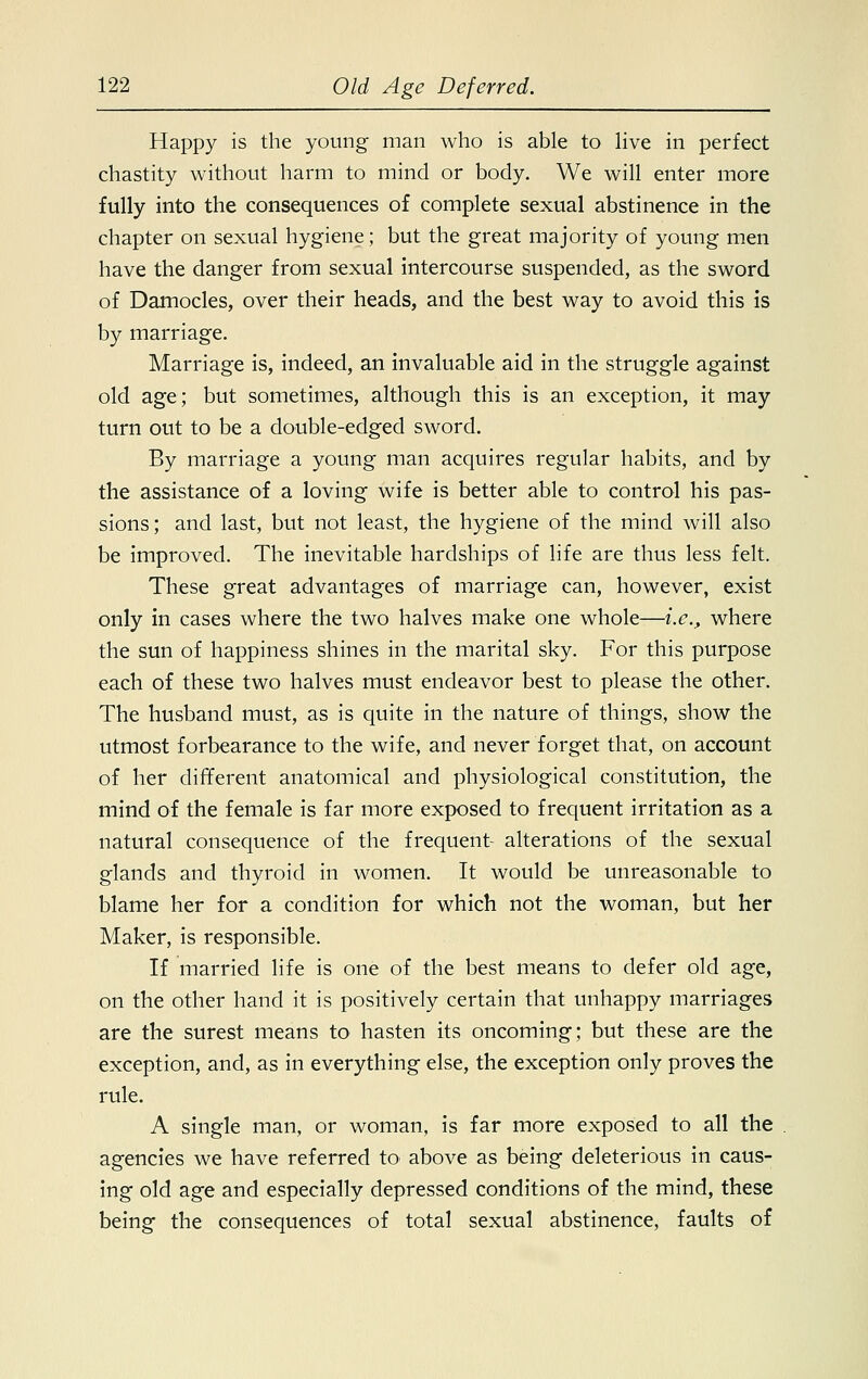 Happy is the young man who is able to live in perfect chastity without harm to mind or body. We will enter more fully into the consequences of complete sexual abstinence in the chapter on sexual hygiene; but the great majority of young men have the danger from sexual intercourse suspended, as the sword of Damocles, over their heads, and the best way to avoid this is by marriage. Marriage is, indeed, an invaluable aid in the struggle against old age; but sometimes, although this is an exception, it may turn out to be a double-edged sword. By marriage a young man acquires regular habits, and by the assistance of a loving wife is better able to control his pas- sions; and last, but not least, the hygiene of the mind will also be improved. The inevitable hardships of life are thus less felt. These great advantages of marriage can, however, exist only in cases where the two halves make one whole—i.e., where the sun of happiness shines in the marital sky. For this purpose each of these two halves must endeavor best to please the other. The husband must, as is quite in the nature of things, show the utmost forbearance to the wife, and never forget that, on account of her different anatomical and physiological constitution, the mind of the female is far more exposed to frequent irritation as a natural consequence of the frequent- alterations of the sexual glands and thyroid in women. It would be unreasonable to blame her for a condition for which not the woman, but her Maker, is responsible. If married life is one of the best means to defer old age, on the other hand it is positively certain that unhappy marriages are the surest means to hasten its oncoming; but these are the exception, and, as in everything else, the exception only proves the rule. A single man, or woman, is far more exposed to all the agencies we have referred to above as being deleterious in caus- ing old age and especially depressed conditions of the mind, these being the consequences of total sexual abstinence, faults of