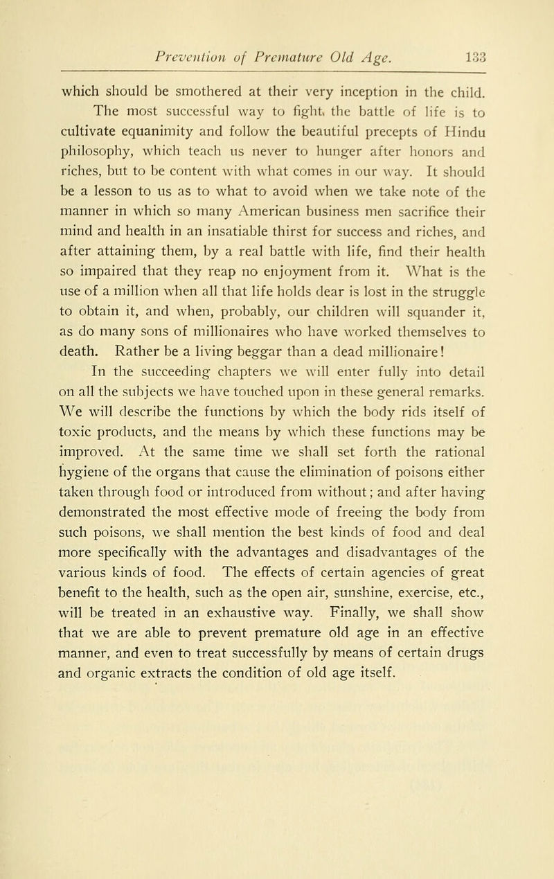 which should be smothered at their very inception in the child. The most successful way to fight, the battle of life is to cultivate equanimity and follow the beautiful precepts of Hindu philosophy, which teach us never to hunger after honors and riches, but to be content with what comes in our way. It should be a lesson to us as to what to avoid when we take note of the manner in which so many American business men sacrifice their mind and health in an insatiable thirst for success and riches, and after attaining them, by a real battle with life, find their health so impaired that they reap no enjoyment from it. What is the use of a million when all that life holds dear is lost in the struggle to obtain it, and when, probably, our children will squander it, as do many sons of millionaires who have worked themselves to death. Rather be a living beggar than a dead millionaire! In the succeeding chapters we will enter fully into detail on all the subjects we have touched upon in these general remarks. We will describe the functions by which the body rids itself of toxic products, and the means by which these functions may be improved. At the same time we shall set forth the rational hygiene of the organs that cause the elimination of poisons either taken through food or introduced from without; and after having demonstrated the most effective mode of freeing the body from such poisons, we shall mention the best kinds of food and deal more specifically with the advantages and disadvantages of the various kinds of food. The effects of certain agencies of great benefit to the health, such as the open air, sunshine, exercise, etc., will be treated in an exhaustive way. Finally, we shall show that we are able to prevent premature old age in an effective manner, and even to treat successfully by means of certain drugs and organic extracts the condition of old age itself.