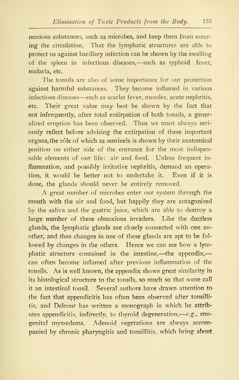 noxious substances, such as microbes, and keep them from enter- ing the circulation. That the lymphatic structures are able to protect us against bacillary infection can be shown by the swelling of the spleen in infectious diseases,—such as typhoid fever, malaria, etc. The tonsils are also of some importance for our protection against harmful substances. They become inflamed in various infectious diseases—such as scarlet fever, measles, acute nephritis, etc. Their great value may best be shown by the fact that not infrequently, after total extirpation of both tonsils, a gener- alized eruption has been observed. Thus we must always seri- ously reflect before advising the extirpation of these important organs, the role of which as sentinels is shown by their anatomical position on either side of the entrance for the most indispen- sable elements of our life: air and food. Unless frequent in- flammation, and possibly irritative nephritis, demand an opera- tion, it would be better not to undertake it. Even if it is done, the glands should never be entirely removed. A great number of microbes enter our system through the mouth with the air and food, but happily they are antagonized by the saliva and the gastric juice, which are able to destroy a large number of these obnoxious invaders. Like the ductless glands, the lymphatic glands are closely connected with one an- other, and thus changes in one of these glands are apt to be fol- lowed by changes in the others. Hence we can see how a lym- phatic structure contained in the intestine,—the appendix,— can often become inflamed after previous inflammation of the tonsils. As is well known, the appendix shows great similarity in its histological structure to the tonsils, so much so that some call it an intestinal tonsil. Several authors have drawn attention to the fact that appendicitis has often been observed after tonsilli- tis, and Delcour has written a monograph in which he attrib- utes appendicitis, indirectly, to thyroid degeneration,—e.g., con- genital myxcedema. Adenoid vegetations are always accom- panied by chronic pharyngitis and tonsillitis, which bring about
