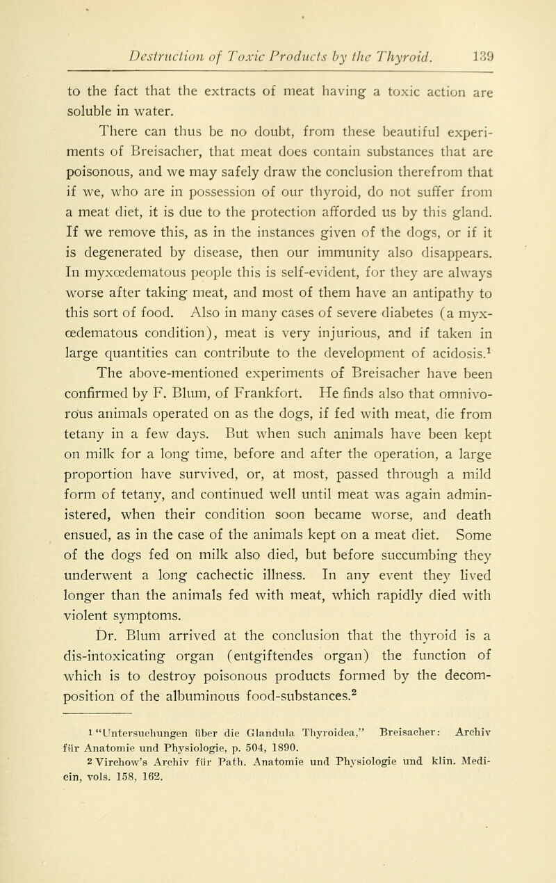 to the fact that the extracts of meat having a toxic action are soluble in water. There can thus be no doubt, from these beautiful experi- ments of Breisacher, that meat does contain substances that are poisonous, and we may safely draw the conclusion therefrom that if we, who are in possession of our thyroid, do not suffer from a meat diet, it is due to the protection afforded us by this gland. If we remove this, as in the instances given of the dogs, or if it is degenerated by disease, then our immunity also disappears. In myxcedematous people this is self-evident, for they are always worse after taking meat, and most of them have an antipathy to this sort of food. Also in many cases of severe diabetes (a myx- oedematous condition), meat is very injurious, and if taken in large quantities can contribute to the development of acidosis.1 The above-mentioned experiments of Breisacher have been confirmed by F. Blum, of Frankfort. He finds also that omnivo- rous animals operated on as the dogs, if fed with meat, die from tetany in a few days. But when such animals have been kept on milk for a long time, before and after the operation, a large proportion have survived, or, at most, passed through a mild form of tetany, and continued well until meat was again admin- istered, when their condition soon became worse, and death ensued, as in the case of the animals kept on a meat diet. Some of the dogs fed on milk also died, but before succumbing they underwent a long cachectic illness. In any event they lived longer than the animals fed with meat, which rapidly died with violent symptoms. Dr. Blum arrived at the conclusion that the thyroid is a dis-intoxicating organ (entgiftendes organ) the function of which is to destroy poisonous products formed by the decom- position of the albuminous food-substances.2 1 Untersuchungen liber die Glandula Thyroidea, Breisacher: Archiv fiir Anatomie und Physiologie, p. 504, 1890. 2Virchow's Archiv fiir Path. Anatomie und Physiologie und klin. Medi- cin, vols. 158, 162.