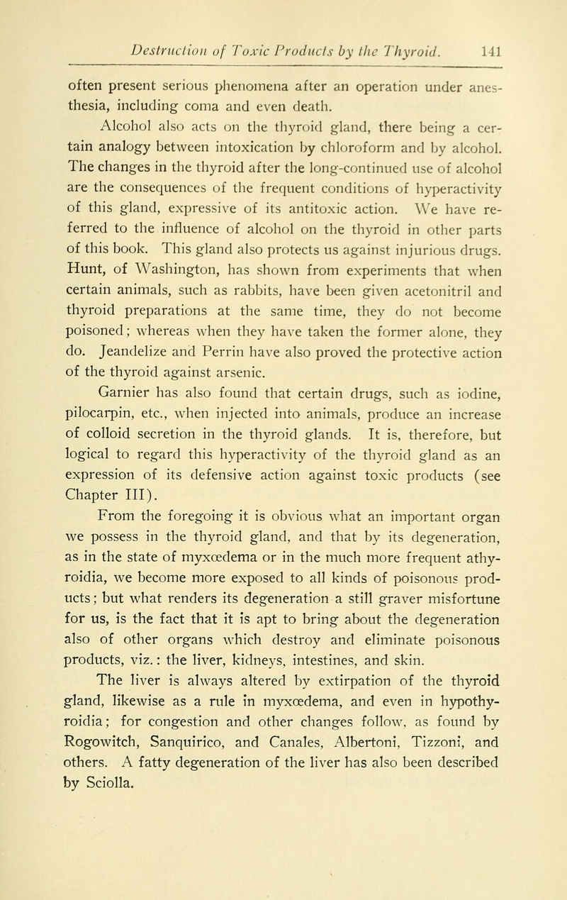 often present serious phenomena after an operation under anes- thesia, including coma and even death. Alcohol also acts on the thyroid gland, there being a cer- tain analogy between intoxication by chloroform and by alcohol. The changes in the thyroid after the long-continued use of alcohol are the consequences of the frequent conditions of hyperactivity of this gland, expressive of its antitoxic action. We have re- ferred to the influence of alcohol on the thyroid in other parts of this book. This gland also protects us against injurious drugs. Hunt, of Washington, has shown from experiments that when certain animals, such as rabbits, have been given acetonitril and thyroid preparations at the same time, they do not become poisoned; whereas when they have taken the former alone, they do. Jeandelize and Perrin have also proved the protective action of the thyroid against arsenic. Gamier has also found that certain drugs, such as iodine, pilocarpin, etc., when injected into animals, produce an increase of colloid secretion in the thyroid glands. It is, therefore, but logical to regard this hyperactivity of the thyroid gland as an expression of its defensive action against toxic products (see Chapter III). From the foregoing it is obvious what an important organ we possess in the thyroid gland, and that by its degeneration, as in the state of myxcedema or in the much more frequent athy- roidia, we become more exposed to all kinds of poisonous prod- ucts; but what renders its degeneration a still graver misfortune for us, is the fact that it is apt to bring about the degeneration also of other organs which destroy and eliminate poisonous products, viz.: the liver, kidneys, intestines, and skin. The liver is always altered by extirpation of the thyroid gland, likewise as a rule in myxcedema, and even in hypothy- roidia; for congestion and other changes follow, as found by Rogowitch, Sanquirico, and Canales, Albertoni, Tizzoni, and others. A fatty degeneration of the liver has also been described by Sciolla.