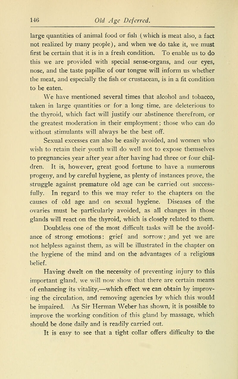 large quantities of animal food or fish (which is meat also, a fact not realized by many people), and when we do take it, we must first be certain that it is in a fresh condition. To enable us to do this we are provided with special sense-organs, and our eyes, nose, and the taste papillae of our tongue will inform us whether the meat, and especially the fish or crustacean, is in a fit condition to be eaten. We have mentioned several times that alcohol and tobacco, taken in large quantities or for a long time, are deleterious to the thyroid, which fact will justify our abstinence therefrom, or the greatest moderation in their employment; those who can do without stimulants will always be the best off. Sexual excesses can also be easily avoided, and women who wish to retain their youth will do well not to expose themselves to pregnancies year after year after having had three or four chil- dren. It is, however, great good fortune to have a numerous progeny, and by careful hygiene, as plenty of instances prove, the struggle against premature old age can be carried out success- fully. In regard to this we may refer to the chapters on the causes of old age and on sexual hygiene. Diseases of the ovaries must be particularly avoided, as all changes in those glands will react on the thyroid, which is closely related to them. Doubtless one of the most difficult tasks will be the avoid- ance of strong emotions: grief and sorrow; .and yet we are not helpless against them, as will be illustrated in the chapter on the hygiene of the mind and on the advantages of a religious belief. Having dwelt on the necessity of preventing injury to this important gland, we will now show that there are certain means of enhancing its vitality,—which effect we can obtain by improv- ing the circulation, and removing agencies by which this would be impaired. As Sir Herman Weber has shown, it is possible to improve the working condition of this gland by massage, which should be done daily and is readily carried out. It is easy to see that a tight collar offers difficulty to the