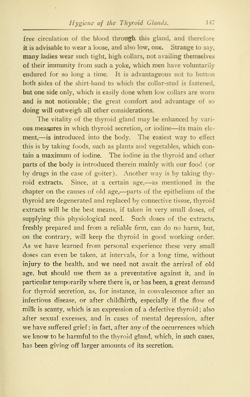 free circulation of the blood through this gland, and therefore it is advisable to wear a loose, and also low, one. Strange to say, many ladies wear such tight, high collars, not availing themselves of their immunity from such a yoke, which men have voluntarily endured for so long a time. It is advantageous not to button both sides of the shirt-band to which the collar-stud is fastened, but one side only, which is easily done when low collars are worn and is not noticeable; the great comfort and advantage of so doing will outweigh all other considerations. The vitality of the thyroid gland may be enhanced by vari- ous measures in which thyroid secretion, or iodine—its main ele- ment,—is introduced into the body. The easiest way to effect this is by taking foods, such as plants and vegetables, which con- tain a maximum of iodine. The iodine in the thyroid and other parts of the body is introduced therein mainly with our food (or by drugs in the case of goiter). Another way is by taking thy- roid extracts. Since, at a certain age,—as mentioned in the chapter on the causes of old age,—parts of the epithelium of the thyroid are degenerated and replaced by connective tissue, thyroid extracts will be the best means, if taken in very small doses, of supplying this physiological need. Such doses of the extracts, freshly prepared and from a reliable firm, can do no harm, but, on the contrary, will keep the thyroid in good working order. As we have learned from personal experience these very small doses can even be taken, at intervals, for a long time, without injury to the health, and we need not await the arrival of old age, but should use them as a preventative against it, and in particular temporarily where there is, or has been, a great demand for thyroid secretion, as, for instance, in convalescence after an infectious disease, or after childbirth, especially if the flow of milk is scanty, which is an expression of a defective thyroid; also after sexual excesses, and in cases of mental depression, after we have suffered grief; in fact, after any of the occurrences which we know to be harmful to the thyroid gland, which, in such cases, has been giving off larger amounts of its secretion.