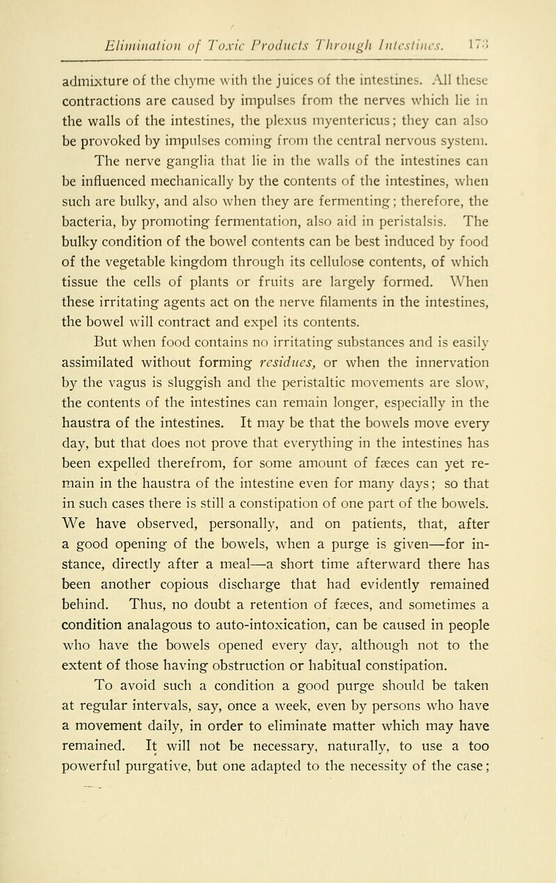 admixture of the chyme with the juices of the intestines. All these contractions are caused by impulses from the nerves which lie in the walls of the intestines, the plexus myentericus; they can also be provoked by impulses coming from the central nervous system. The nerve ganglia that lie in the walls of the intestines can be influenced mechanically by the contents of the intestines, when such are bulky, and also when they are fermenting; therefore, the bacteria, by promoting fermentation, also aid in peristalsis. The bulky condition of the bowel contents can be best induced by food of the vegetable kingdom through its cellulose contents, of which tissue the cells of plants or fruits are largely formed. When these irritating agents act on the nerve filaments in the intestines, the bowel will contract and expel its contents. But when food contains no irritating substances and is easily assimilated without forming residues, or when the innervation by the vagus is sluggish and the peristaltic movements are slow, the contents of the intestines can remain longer, especially in the haustra of the intestines. It may be that the bowels move every day, but that does not prove that everything in the intestines has been expelled therefrom, for some amount of faeces can yet re- main in the haustra of the intestine even for many days; so that in such cases there is still a constipation of one part of the bowels. We have observed, personally, and on patients, that, after a good opening of the bowels, when a purge is given—for in- stance, directly after a meal—a short time afterward there has been another copious discharge that had evidently remained behind. Thus, no doubt a retention of faeces, and sometimes a condition analagous to auto-intoxication, can be caused in people who have the bowels opened every day, although not to the extent of those having obstruction or habitual constipation. To avoid such a condition a good purge should be taken at regular intervals, say, once a week, even by persons who have a movement daily, in order to eliminate matter which may have remained. It will not be necessary, naturally, to use a too powerful purgative, but one adapted to the necessity of the case;