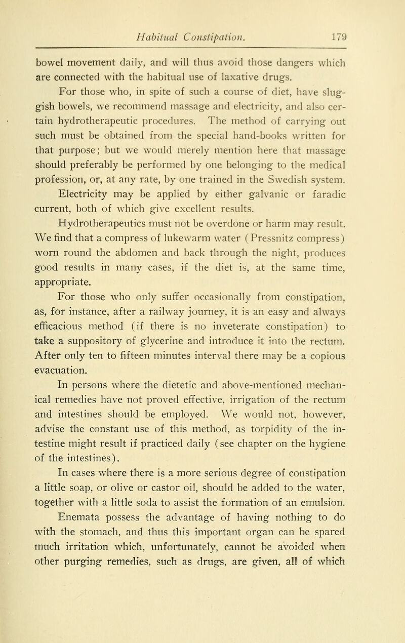 bowel movement daily, and will thus avoid those dangers which are connected with the habitual use of laxative drugs. For those who, in spite of such a course of diet, have slug- gish bowels, we recommend massage and electricity, and also cer- tain hydrotherapeutic procedures. The method of carrying out such must be obtained from the special hand-books written for that purpose; but we would merely mention here that massage should preferably be performed by one belonging to the medical profession, or, at any rate, by one trained in the Swedish system. Electricity may be applied by either galvanic or faradic current, both of which give excellent results. Hydrotherapeutics must not be overdone or harm may result. We find that a compress of lukewarm water (Pressnitz compress) worn round the abdomen and back through the night, produces good results in many cases, if the diet is, at the same time, appropriate. For those who only suffer occasionally from constipation, as, for instance, after a railway journey, it is an easy and always efficacious method (if there is no inveterate constipation) to take a suppository of glycerine and introduce it into the rectum. After only ten to fifteen minutes interval there may be a copious evacuation. In persons where the dietetic and above-mentioned mechan- ical remedies have not proved effective, irrigation of the rectum and intestines should be employed. We would not, however, advise the constant use of this method, as torpidity of the in- testine might result if practiced daily (see chapter on the hygiene of the intestines). In cases where there is a more serious degree of constipation a little soap, or olive or castor oil, should be added to the water, together with a little soda to assist the formation of an emulsion. Enemata possess the advantage of having nothing to do with the stomach, and thus this important organ can be spared much irritation which, unfortunately, cannot be avoided when other purging remedies, such as drugs, are given, all of which