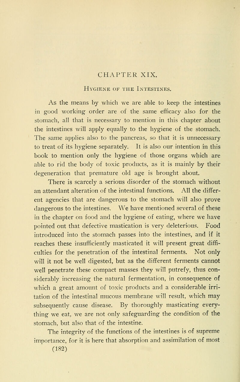 CHAPTER XIX. Hygiene of the Intestines. As the means by which we are able to keep the intestines in good working order are of the same efficacy also for the stomach, all that is necessary to mention in this chapter about the intestines will apply equally to the hygiene of the stomach. The same applies also to the pancreas, so that it is unnecessary to treat of its hygiene separately. It is also our intention in this book to mention only the hygiene of those organs which are able to rid the body of toxic products, as it is mainly by their degeneration that premature old age is brought about. There is scarcely a serious disorder of the stomach without an attendant alteration of the intestinal functions. All the differ- ent agencies that are dangerous to the stomach will also prove dangerous to the intestines. We have mentioned several of these in the chapter on food and the hygiene of eating, where we have pointed out that defective mastication is very deleterious. Food introduced into the stomach passes into the intestines, and if it reaches these insufficiently masticated it will present great diffi- culties for the penetration of the intestinal ferments. Not only will it not be well digested, but as the different ferments cannot well penetrate these compact masses they will putrefy, thus con- siderably increasing the natural fermentation, in consequence of which a great amount of toxic products and a considerable irri- tation of the intestinal mucous membrane will result, which may subsequently cause disease. By thoroughly masticating every- thing we eat, we are not only safeguarding the condition of the stomach, but also that of the intestine. The integrity of the functions of the intestines is of supreme importance, for it is here that absorption and assimilation of most