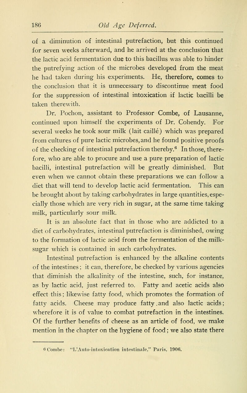 of a diminution of intestinal putrefaction, but this continued for seven weeks afterward, and he arrived at the conclusion that the lactic acid fermentation due to this bacillus was able to hinder the putrefying action of the microbes developed from the meat he had taken during his experiments. He, therefore, comes to the conclusion that it is unnecessary to discontinue meat food for the suppression of intestinal intoxication if lactic bacilli be taken therewith. Dr. Pochon, assistant to Professor Combe, of Lausanne, continued upon himself the experiments of Dr. Cohendy. For several weeks he took sour milk (lait caille) which was prepared from cultures of pure lactic microbes, and he found positive proofs of the checking of intestinal putrefaction thereby.6 In those, there- fore, who are able to procure and use a pure preparation of lactic bacilli, intestinal putrefaction will be greatly diminished. But even when we cannot obtain these preparations we can follow a diet that will tend to develop lactic acid fermentation. This can be brought about by taking carbohydrates in large quantities, espe- cially those which are very rich in sugar, at the same time taking milk, particularly sour milk. It is an absolute fact that in those who are addicted to a diet of carbohydrates, intestinal putrefaction is diminished, owing to the formation of lactic acid from the fermentation of the milk- sugar which is contained in such carbohydrates. Intestinal putrefaction is enhanced by the alkaline contents of the intestines; it can, therefore, be checked by various agencies that diminish the alkalinity of the intestine, such, for instance, as by lactic acid, just referred to. Fatty and acetic acids also effect this; likewise fatty food, which promotes the formation of fatty acids. Cheese may produce fatty.and also lactic acids; wherefore it is of value to combat putrefaction in the intestines. Of the further benefits of cheese as an article of food, we make mention in the chapter on the hygiene of food; we also state there 6 Combe: L'Auto-intoxication intestinale, Paris, 1906.